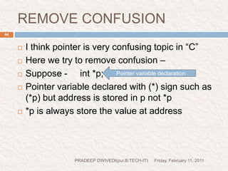 POINTER AND CHARACTER STRINGSFriday, February 11, 2011PRADEEP DWIVEDI(pur.B.TECH-IT)45The character arrays are declared and initialized as follows:-                   char str[5]=“good”;The compiler automatically inserts the null character ‘\0’ at the end of the string.C supports an alternative method to create string using pointer variable of type char.eg: char *str=“good”;Remember, although str is a pointer to the string, it is also the name of string .therefore, we don’t need to use indirection operator(*) here.	NOTEFriday, February 11, 2011PRADEEP DWIVEDI(pur.B.TECH-IT)46When we want to print the string, that time we use the format string (%s).and if we want to print the address of string that time we use format string (%d) or (%u)