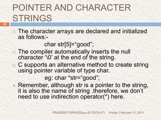 PROG11Friday, February 11, 2011PRADEEP DWIVEDI(pur.B.TECH-IT)47//PROG POINTER VS CHARACTER ARRAY#include<stdio.h>#include<conio.h>void main(){char arr[]="PRADEEP DWIVEDI";char *s="HINDUSTAN COLLEGE OF SCIENCE AND TECHNOLOGY";clrscr();printf("%s\n",arr);printf("%s\n",s);printf("%d  %d",arr,s);getch();}PRINT STRINGPRINT ADDRESSES