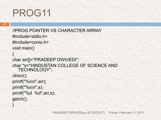 prog12.cFriday, February 11, 2011PRADEEP DWIVEDI(pur.B.TECH-IT)49//PROG- DEMO FOR SIZE OF OPERATOR.#include<stdio.h>#include<conio.h>void main(){char arr[10]="HINDUSTAN";char *s="HINDUSTAN";float *p;clrscr();s++;//arr++;printf("%s\n",arr);printf("%s\n",s);printf("%d %d %d",sizeof(s),sizeof(arr),sizeof(p));getch();}print  HINDUSTANprint  INDUSTANBECAUSE ADDRESS OF S IS INCREASED BY ONE CHARACTERTHIS PRINT THE SIZE AS-2       10        2