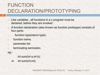 FUNCTION DECLARATION/PROTOTYPINGFriday, February 11, 2011PRADEEP DWIVEDI(pur.B.TECH-IT)6Like variables , all functions in a c program must be declared, before they are invoked.A function declaration (also known as function prototype) consists of four parts-  function type(return type).function name.parameter list.terminating semicolon.eg:-   int sum(inta,int b);     or     int sum(int,int);