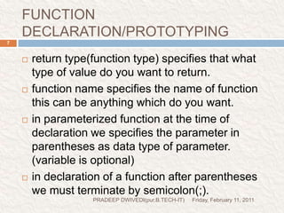 FUNCTION DECLARATION/PROTOTYPINGFriday, February 11, 2011PRADEEP DWIVEDI(pur.B.TECH-IT)7return type(function type) specifies that what type of value do you want to return.function name specifies the name of function this can be anything which do you want.in parameterized function at the time of declaration we specifies the parameter in parentheses as data type of parameter. (variable is optional)in declaration of a function after parentheses we must terminate by semicolon(;).  