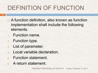 DEFINITION OF FUNCTIONFriday, February 11, 2011PRADEEP DWIVEDI(pur.B.TECH-IT)8A function definition, also known as function implementation shall include the following elements.Function name.Function type.List of parameter.Local variable declaration.Function statement.A return statement.  