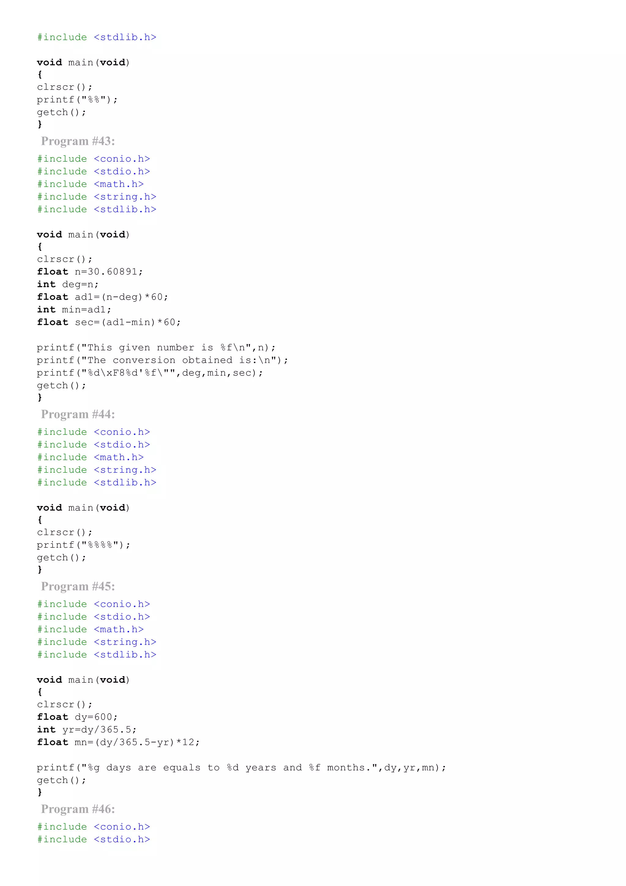 #include <stdlib.h>
void main(void)
{
clrscr();
printf("%%");
getch();
}
Program #43:
#include <conio.h>
#include <stdio.h>
#include <math.h>
#include <string.h>
#include <stdlib.h>
void main(void)
{
clrscr();
float n=30.60891;
int deg=n;
float ad1=(n­deg)*60;
int min=ad1;
float sec=(ad1­min)*60;
printf("This given number is %fn",n);
printf("The conversion obtained is:n");
printf("%dxF8%d'%f"",deg,min,sec);
getch();
}
Program #44:
#include <conio.h>
#include <stdio.h>
#include <math.h>
#include <string.h>
#include <stdlib.h>
void main(void)
{
clrscr();
printf("%%%%");
getch();
}
Program #45:
#include <conio.h>
#include <stdio.h>
#include <math.h>
#include <string.h>
#include <stdlib.h>
void main(void)
{
clrscr();
float dy=600;
int yr=dy/365.5;
float mn=(dy/365.5­yr)*12;
printf("%g days are equals to %d years and %f months.",dy,yr,mn);
getch();
}
Program #46:
#include <conio.h>
#include <stdio.h>
 