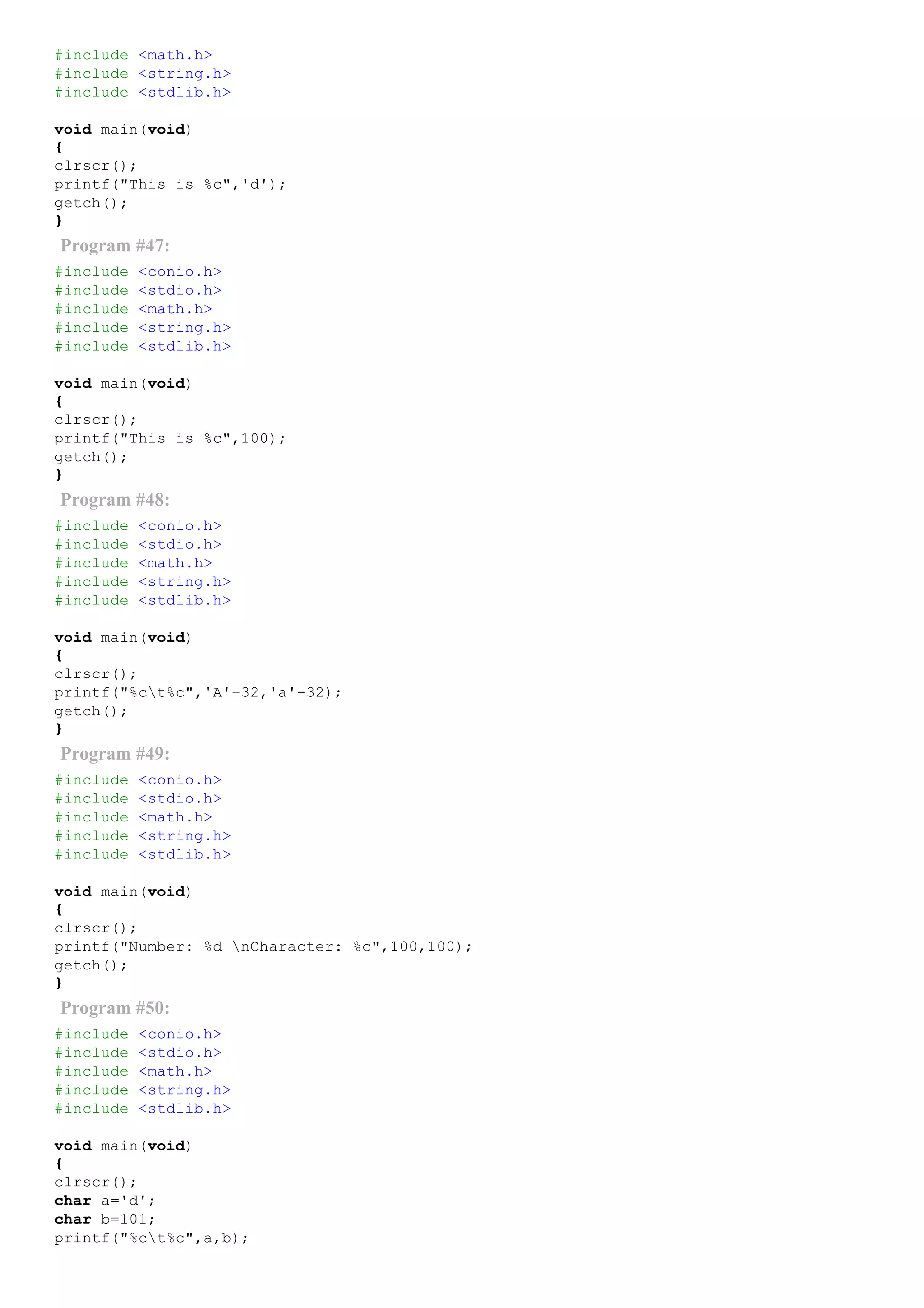 #include <math.h>
#include <string.h>
#include <stdlib.h>
void main(void)
{
clrscr();
printf("This is %c",'d');
getch();
}
Program #47:
#include <conio.h>
#include <stdio.h>
#include <math.h>
#include <string.h>
#include <stdlib.h>
void main(void)
{
clrscr();
printf("This is %c",100);
getch();
}
Program #48:
#include <conio.h>
#include <stdio.h>
#include <math.h>
#include <string.h>
#include <stdlib.h>
void main(void)
{
clrscr();
printf("%ct%c",'A'+32,'a'­32);
getch();
}
Program #49:
#include <conio.h>
#include <stdio.h>
#include <math.h>
#include <string.h>
#include <stdlib.h>
void main(void)
{
clrscr();
printf("Number: %d nCharacter: %c",100,100);
getch();
}
Program #50:
#include <conio.h>
#include <stdio.h>
#include <math.h>
#include <string.h>
#include <stdlib.h>
void main(void)
{
clrscr();
char a='d';
char b=101;
printf("%ct%c",a,b);
 