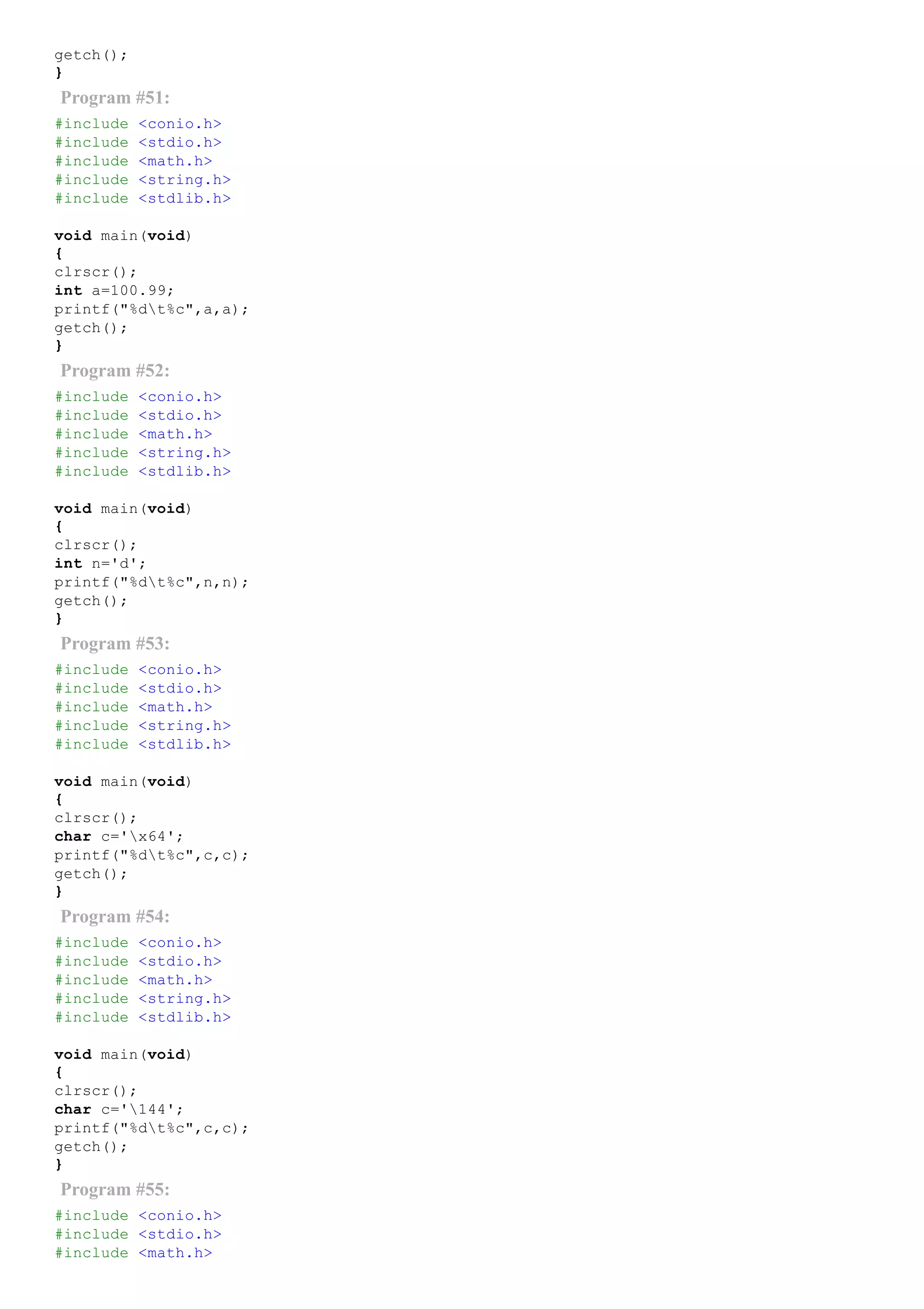 getch();
}
Program #51:
#include <conio.h>
#include <stdio.h>
#include <math.h>
#include <string.h>
#include <stdlib.h>
void main(void)
{
clrscr();
int a=100.99;
printf("%dt%c",a,a);
getch();
}
Program #52:
#include <conio.h>
#include <stdio.h>
#include <math.h>
#include <string.h>
#include <stdlib.h>
void main(void)
{
clrscr();
int n='d';
printf("%dt%c",n,n);
getch();
}
Program #53:
#include <conio.h>
#include <stdio.h>
#include <math.h>
#include <string.h>
#include <stdlib.h>
void main(void)
{
clrscr();
char c='x64';
printf("%dt%c",c,c);
getch();
}
Program #54:
#include <conio.h>
#include <stdio.h>
#include <math.h>
#include <string.h>
#include <stdlib.h>
void main(void)
{
clrscr();
char c='144';
printf("%dt%c",c,c);
getch();
}
Program #55:
#include <conio.h>
#include <stdio.h>
#include <math.h>
 
