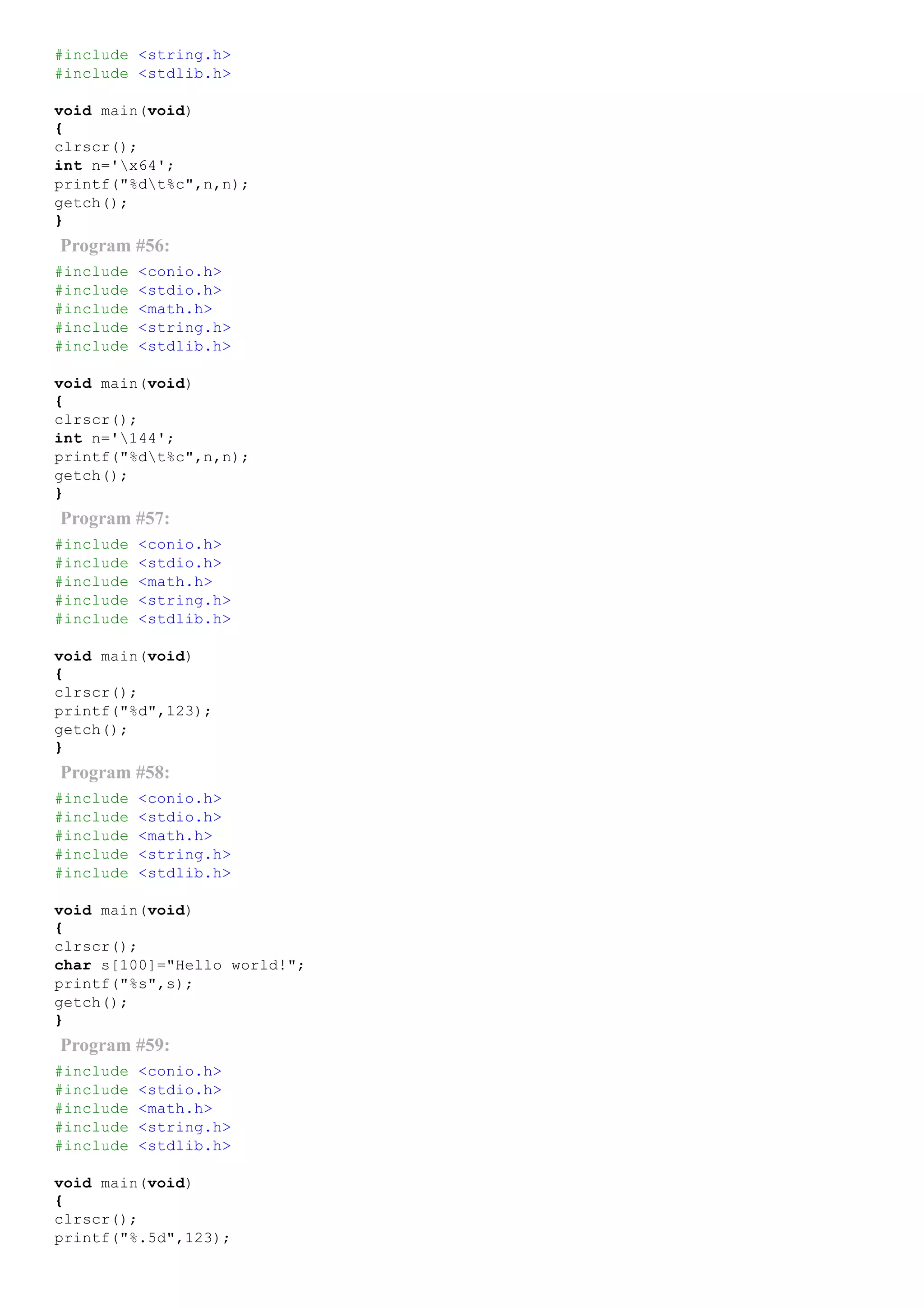 #include <string.h>
#include <stdlib.h>
void main(void)
{
clrscr();
int n='x64';
printf("%dt%c",n,n);
getch();
}
Program #56:
#include <conio.h>
#include <stdio.h>
#include <math.h>
#include <string.h>
#include <stdlib.h>
void main(void)
{
clrscr();
int n='144';
printf("%dt%c",n,n);
getch();
}
Program #57:
#include <conio.h>
#include <stdio.h>
#include <math.h>
#include <string.h>
#include <stdlib.h>
void main(void)
{
clrscr();
printf("%d",123);
getch();
}
Program #58:
#include <conio.h>
#include <stdio.h>
#include <math.h>
#include <string.h>
#include <stdlib.h>
void main(void)
{
clrscr();
char s[100]="Hello world!";
printf("%s",s);
getch();
}
Program #59:
#include <conio.h>
#include <stdio.h>
#include <math.h>
#include <string.h>
#include <stdlib.h>
void main(void)
{
clrscr();
printf("%.5d",123);
 