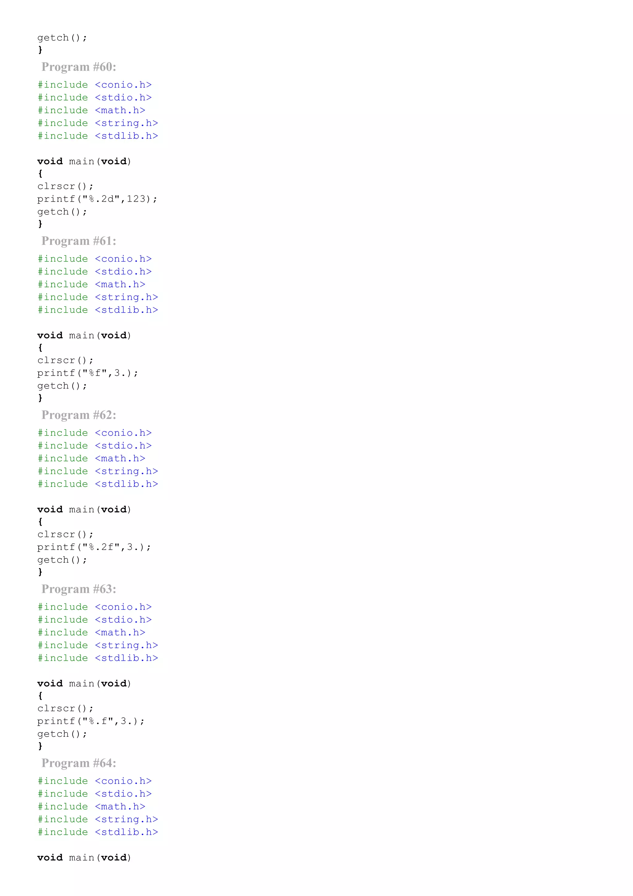 getch();
}
Program #60:
#include <conio.h>
#include <stdio.h>
#include <math.h>
#include <string.h>
#include <stdlib.h>
void main(void)
{
clrscr();
printf("%.2d",123);
getch();
}
Program #61:
#include <conio.h>
#include <stdio.h>
#include <math.h>
#include <string.h>
#include <stdlib.h>
void main(void)
{
clrscr();
printf("%f",3.);
getch();
}
Program #62:
#include <conio.h>
#include <stdio.h>
#include <math.h>
#include <string.h>
#include <stdlib.h>
void main(void)
{
clrscr();
printf("%.2f",3.);
getch();
}
Program #63:
#include <conio.h>
#include <stdio.h>
#include <math.h>
#include <string.h>
#include <stdlib.h>
void main(void)
{
clrscr();
printf("%.f",3.);
getch();
}
Program #64:
#include <conio.h>
#include <stdio.h>
#include <math.h>
#include <string.h>
#include <stdlib.h>
void main(void)
 
