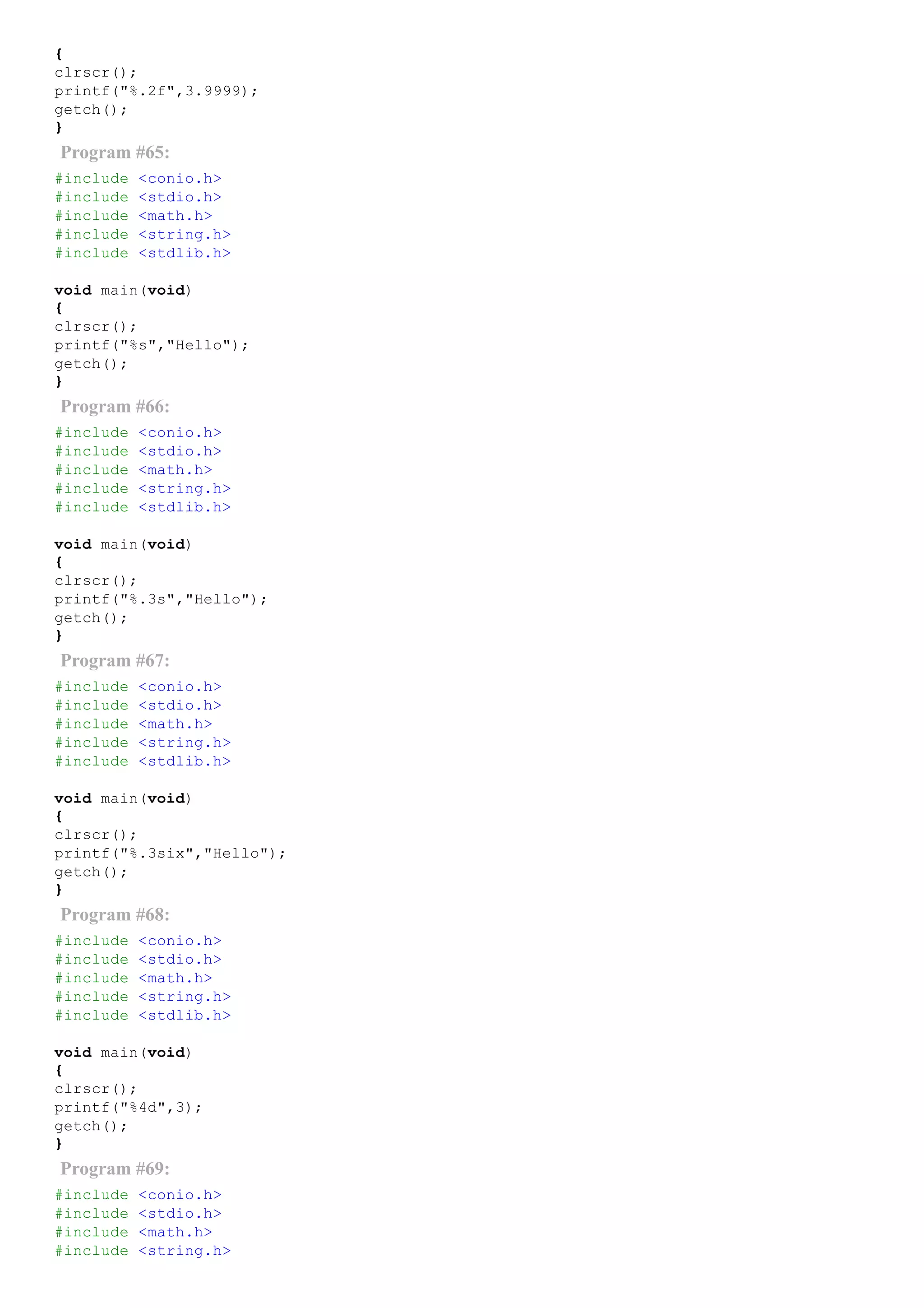 {
clrscr();
printf("%.2f",3.9999);
getch();
}
Program #65:
#include <conio.h>
#include <stdio.h>
#include <math.h>
#include <string.h>
#include <stdlib.h>
void main(void)
{
clrscr();
printf("%s","Hello");
getch();
}
Program #66:
#include <conio.h>
#include <stdio.h>
#include <math.h>
#include <string.h>
#include <stdlib.h>
void main(void)
{
clrscr();
printf("%.3s","Hello");
getch();
}
Program #67:
#include <conio.h>
#include <stdio.h>
#include <math.h>
#include <string.h>
#include <stdlib.h>
void main(void)
{
clrscr();
printf("%.3six","Hello");
getch();
}
Program #68:
#include <conio.h>
#include <stdio.h>
#include <math.h>
#include <string.h>
#include <stdlib.h>
void main(void)
{
clrscr();
printf("%4d",3);
getch();
}
Program #69:
#include <conio.h>
#include <stdio.h>
#include <math.h>
#include <string.h>
 