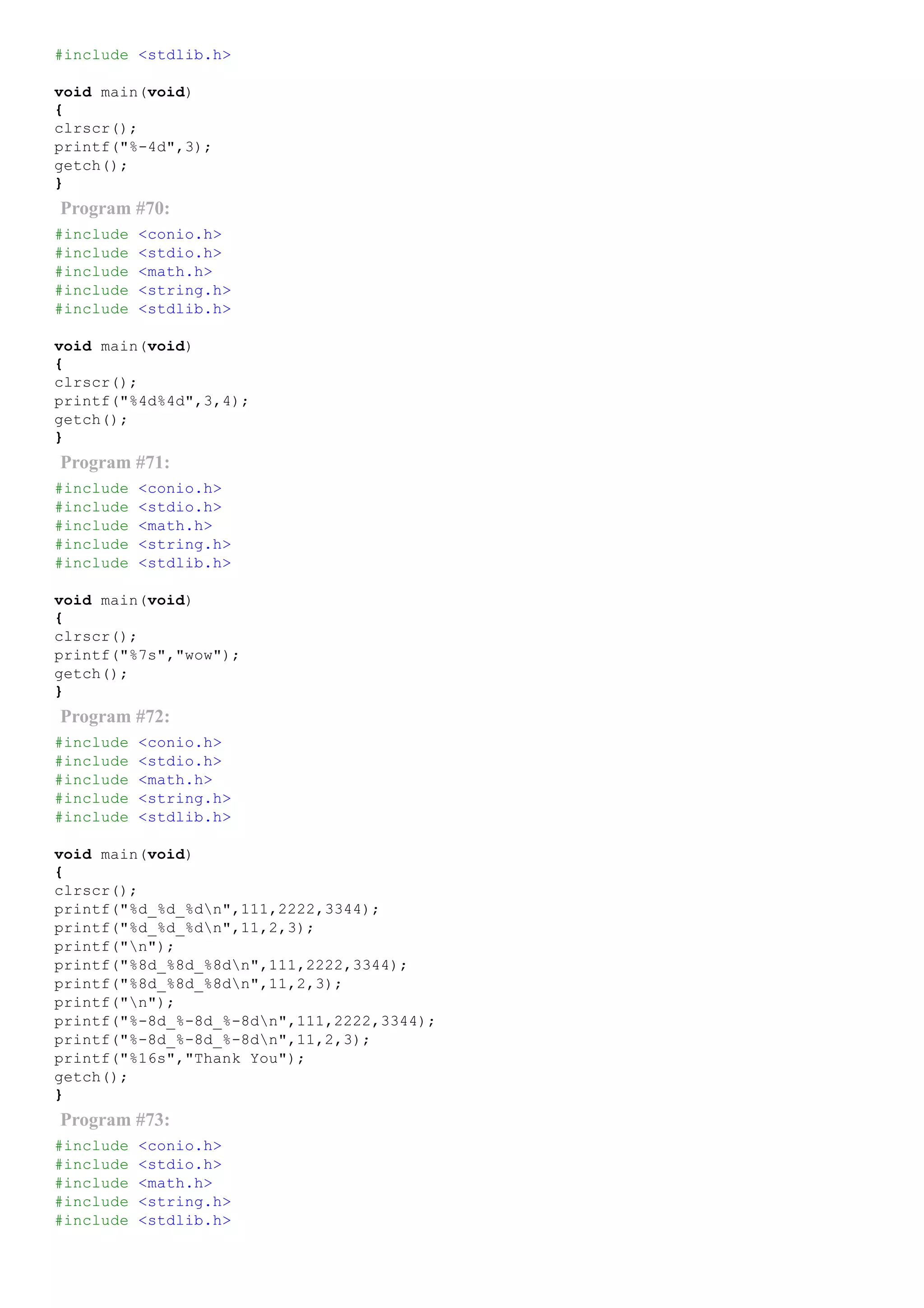 #include <stdlib.h>
void main(void)
{
clrscr();
printf("%­4d",3);
getch();
}
Program #70:
#include <conio.h>
#include <stdio.h>
#include <math.h>
#include <string.h>
#include <stdlib.h>
void main(void)
{
clrscr();
printf("%4d%4d",3,4);
getch();
}
Program #71:
#include <conio.h>
#include <stdio.h>
#include <math.h>
#include <string.h>
#include <stdlib.h>
void main(void)
{
clrscr();
printf("%7s","wow");
getch();
}
Program #72:
#include <conio.h>
#include <stdio.h>
#include <math.h>
#include <string.h>
#include <stdlib.h>
void main(void)
{
clrscr();
printf("%d_%d_%dn",111,2222,3344);
printf("%d_%d_%dn",11,2,3);
printf("n");
printf("%8d_%8d_%8dn",111,2222,3344);
printf("%8d_%8d_%8dn",11,2,3);
printf("n");
printf("%­8d_%­8d_%­8dn",111,2222,3344);
printf("%­8d_%­8d_%­8dn",11,2,3);
printf("%16s","Thank You");
getch();
}
Program #73:
#include <conio.h>
#include <stdio.h>
#include <math.h>
#include <string.h>
#include <stdlib.h>
 