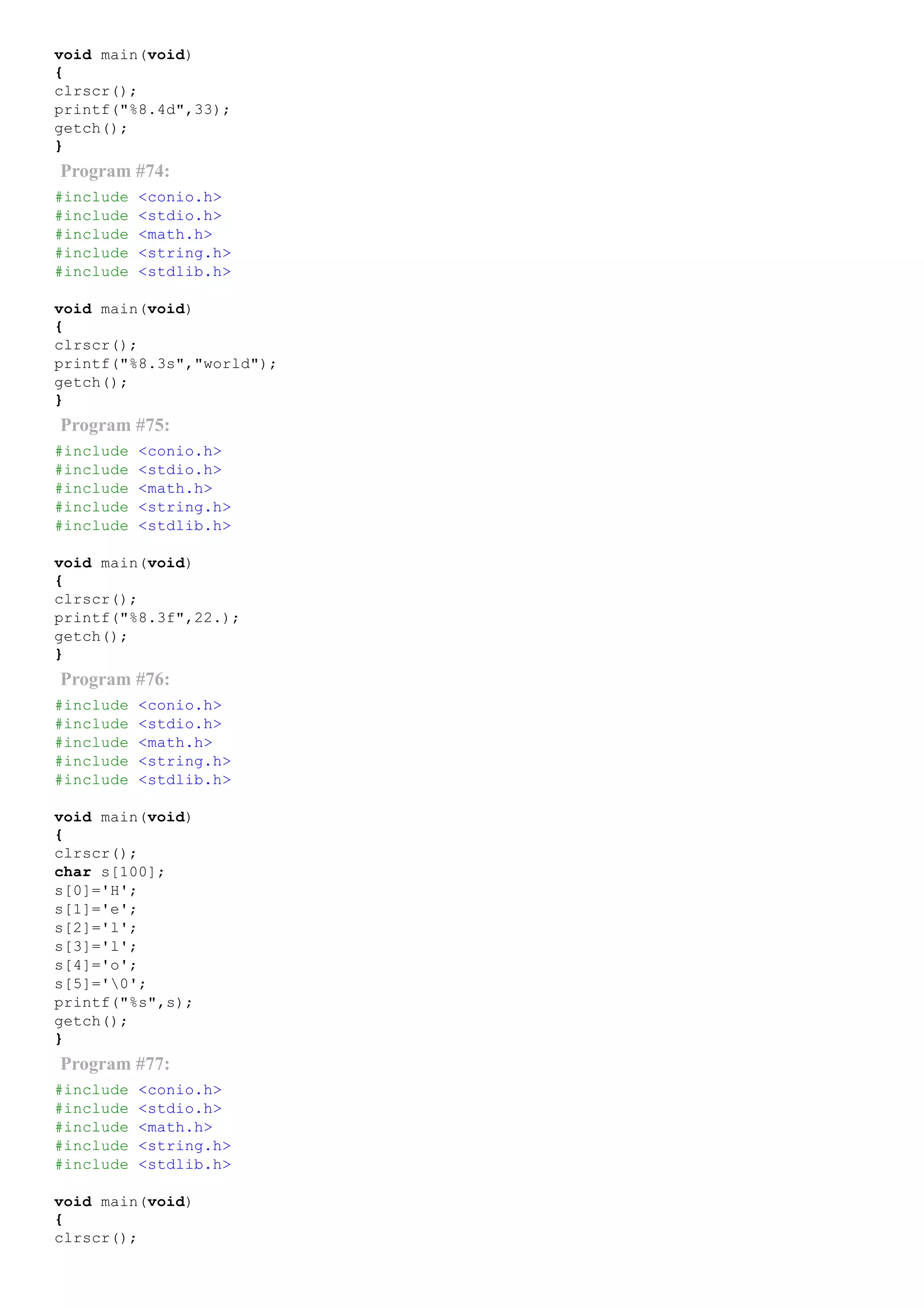 void main(void)
{
clrscr();
printf("%8.4d",33);
getch();
}
Program #74:
#include <conio.h>
#include <stdio.h>
#include <math.h>
#include <string.h>
#include <stdlib.h>
void main(void)
{
clrscr();
printf("%8.3s","world");
getch();
}
Program #75:
#include <conio.h>
#include <stdio.h>
#include <math.h>
#include <string.h>
#include <stdlib.h>
void main(void)
{
clrscr();
printf("%8.3f",22.);
getch();
}
Program #76:
#include <conio.h>
#include <stdio.h>
#include <math.h>
#include <string.h>
#include <stdlib.h>
void main(void)
{
clrscr();
char s[100];
s[0]='H';
s[1]='e';
s[2]='l';
s[3]='l';
s[4]='o';
s[5]='0';
printf("%s",s);
getch();
}
Program #77:
#include <conio.h>
#include <stdio.h>
#include <math.h>
#include <string.h>
#include <stdlib.h>
void main(void)
{
clrscr();
 