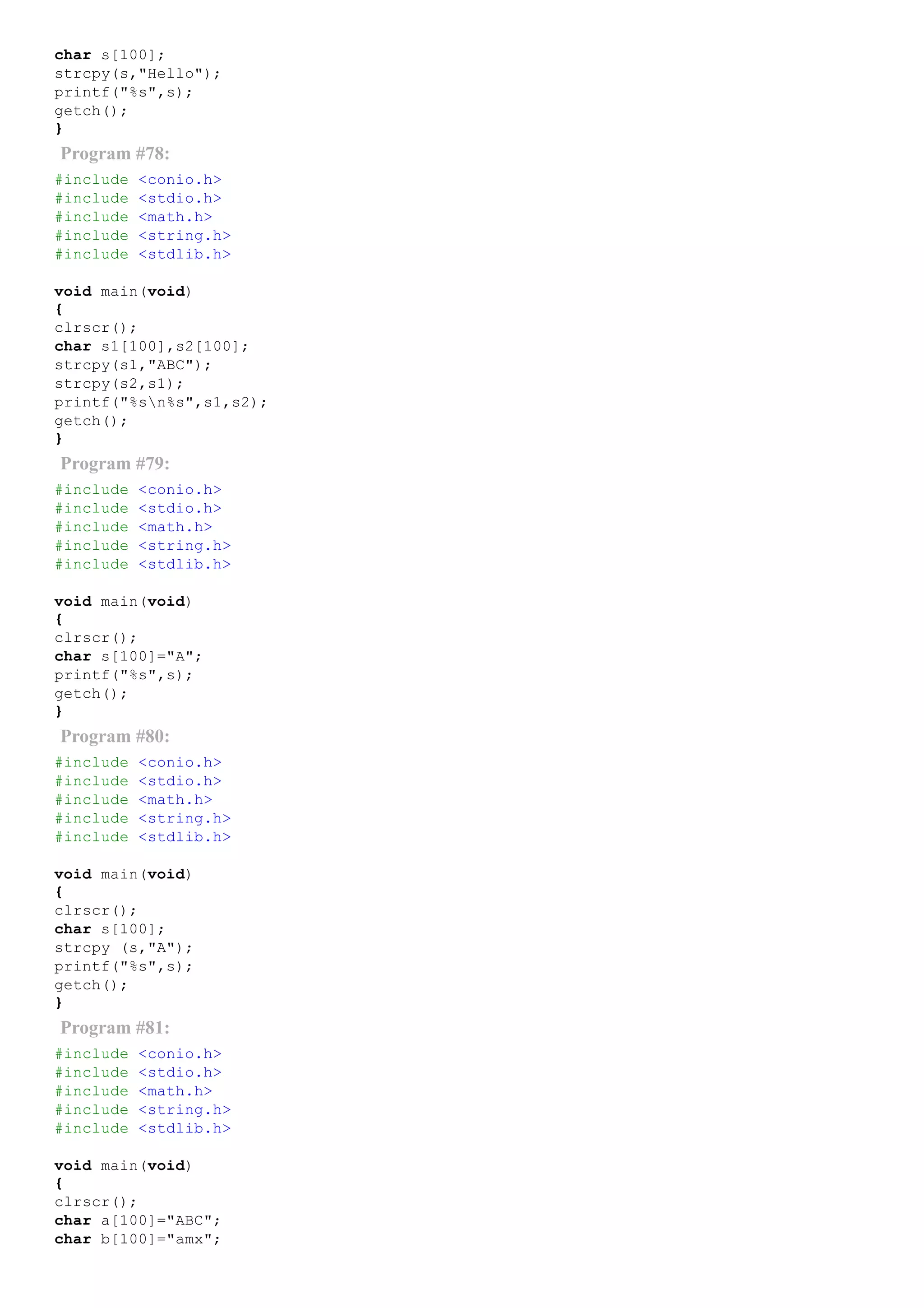 char s[100];
strcpy(s,"Hello");
printf("%s",s);
getch();
}
Program #78:
#include <conio.h>
#include <stdio.h>
#include <math.h>
#include <string.h>
#include <stdlib.h>
void main(void)
{
clrscr();
char s1[100],s2[100];
strcpy(s1,"ABC");
strcpy(s2,s1);
printf("%sn%s",s1,s2);
getch();
}
Program #79:
#include <conio.h>
#include <stdio.h>
#include <math.h>
#include <string.h>
#include <stdlib.h>
void main(void)
{
clrscr();
char s[100]="A";
printf("%s",s);
getch();
}
Program #80:
#include <conio.h>
#include <stdio.h>
#include <math.h>
#include <string.h>
#include <stdlib.h>
void main(void)
{
clrscr();
char s[100];
strcpy (s,"A");
printf("%s",s);
getch();
}
Program #81:
#include <conio.h>
#include <stdio.h>
#include <math.h>
#include <string.h>
#include <stdlib.h>
void main(void)
{
clrscr();
char a[100]="ABC";
char b[100]="amx";
 