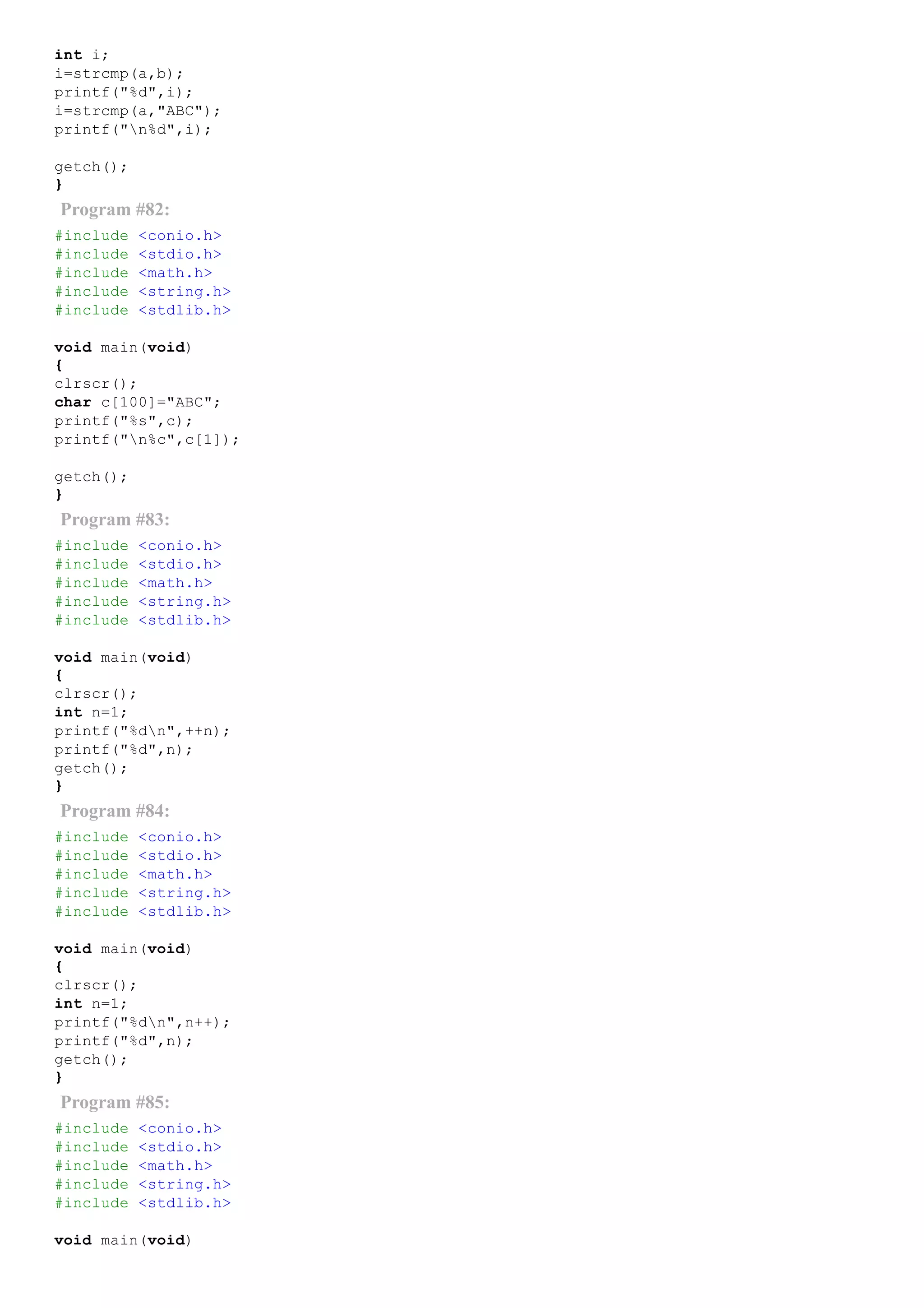 int i;
i=strcmp(a,b);
printf("%d",i);
i=strcmp(a,"ABC");
printf("n%d",i);
getch();
}
Program #82:
#include <conio.h>
#include <stdio.h>
#include <math.h>
#include <string.h>
#include <stdlib.h>
void main(void)
{
clrscr();
char c[100]="ABC";
printf("%s",c);
printf("n%c",c[1]);
getch();
}
Program #83:
#include <conio.h>
#include <stdio.h>
#include <math.h>
#include <string.h>
#include <stdlib.h>
void main(void)
{
clrscr();
int n=1;
printf("%dn",++n);
printf("%d",n);
getch();
}
Program #84:
#include <conio.h>
#include <stdio.h>
#include <math.h>
#include <string.h>
#include <stdlib.h>
void main(void)
{
clrscr();
int n=1;
printf("%dn",n++);
printf("%d",n);
getch();
}
Program #85:
#include <conio.h>
#include <stdio.h>
#include <math.h>
#include <string.h>
#include <stdlib.h>
void main(void)
 