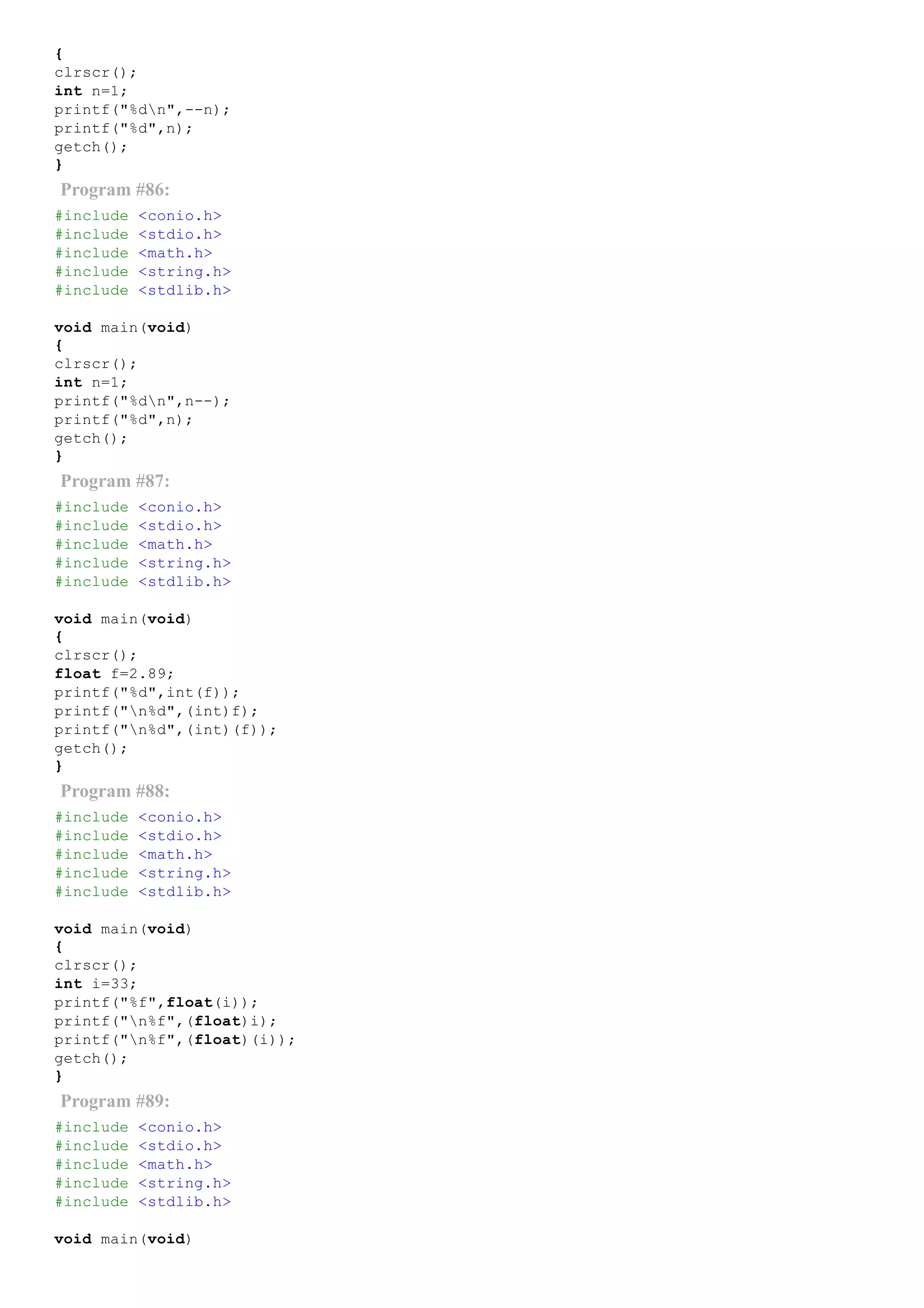 {
clrscr();
int n=1;
printf("%dn",­­n);
printf("%d",n);
getch();
}
Program #86:
#include <conio.h>
#include <stdio.h>
#include <math.h>
#include <string.h>
#include <stdlib.h>
void main(void)
{
clrscr();
int n=1;
printf("%dn",n­­);
printf("%d",n);
getch();
}
Program #87:
#include <conio.h>
#include <stdio.h>
#include <math.h>
#include <string.h>
#include <stdlib.h>
void main(void)
{
clrscr();
float f=2.89;
printf("%d",int(f));
printf("n%d",(int)f);
printf("n%d",(int)(f));
getch();
}
Program #88:
#include <conio.h>
#include <stdio.h>
#include <math.h>
#include <string.h>
#include <stdlib.h>
void main(void)
{
clrscr();
int i=33;
printf("%f",float(i));
printf("n%f",(float)i);
printf("n%f",(float)(i));
getch();
}
Program #89:
#include <conio.h>
#include <stdio.h>
#include <math.h>
#include <string.h>
#include <stdlib.h>
void main(void)
 