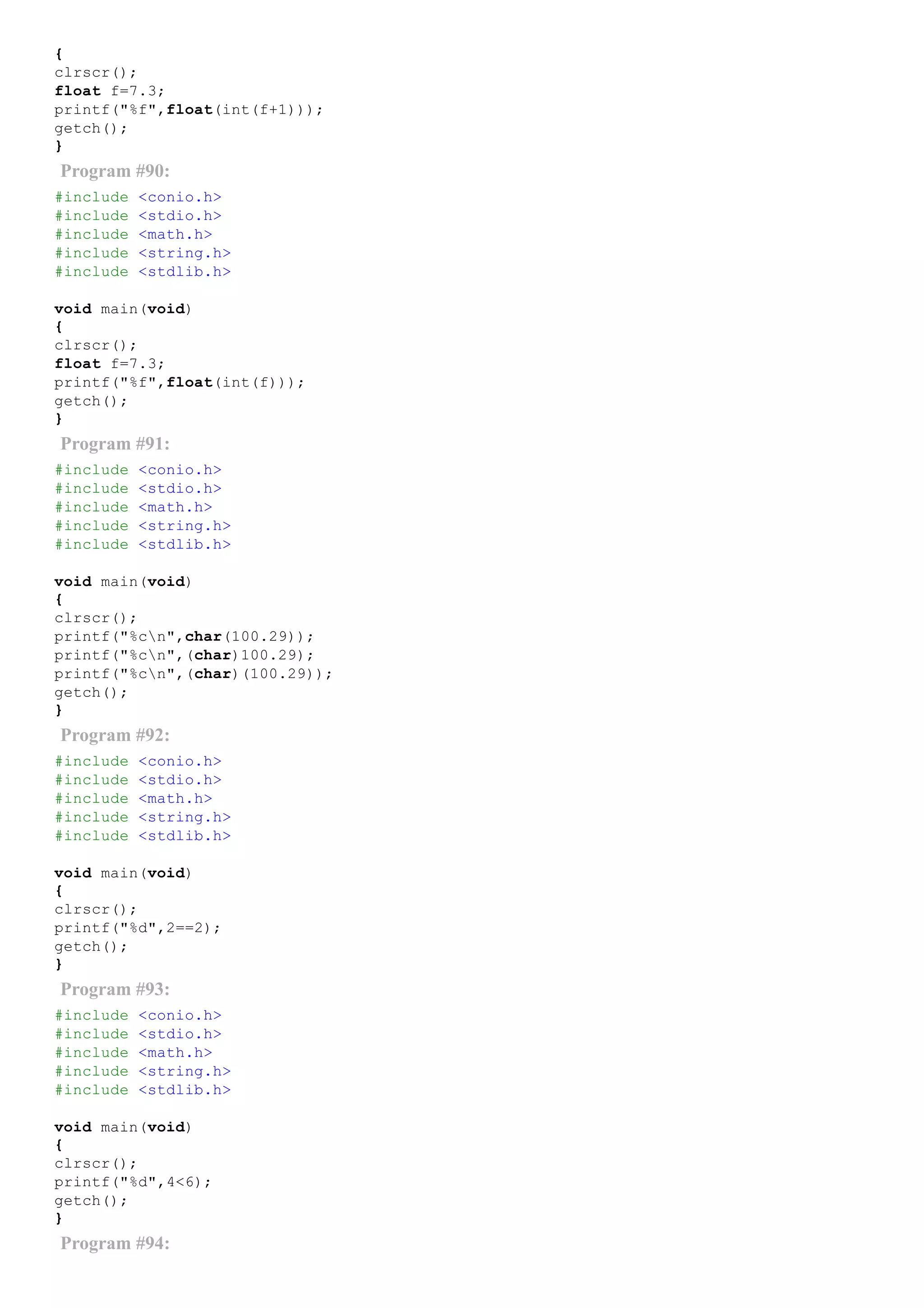 {
clrscr();
float f=7.3;
printf("%f",float(int(f+1)));
getch();
}
Program #90:
#include <conio.h>
#include <stdio.h>
#include <math.h>
#include <string.h>
#include <stdlib.h>
void main(void)
{
clrscr();
float f=7.3;
printf("%f",float(int(f)));
getch();
}
Program #91:
#include <conio.h>
#include <stdio.h>
#include <math.h>
#include <string.h>
#include <stdlib.h>
void main(void)
{
clrscr();
printf("%cn",char(100.29));
printf("%cn",(char)100.29);
printf("%cn",(char)(100.29));
getch();
}
Program #92:
#include <conio.h>
#include <stdio.h>
#include <math.h>
#include <string.h>
#include <stdlib.h>
void main(void)
{
clrscr();
printf("%d",2==2);
getch();
}
Program #93:
#include <conio.h>
#include <stdio.h>
#include <math.h>
#include <string.h>
#include <stdlib.h>
void main(void)
{
clrscr();
printf("%d",4<6);
getch();
}
Program #94:
 