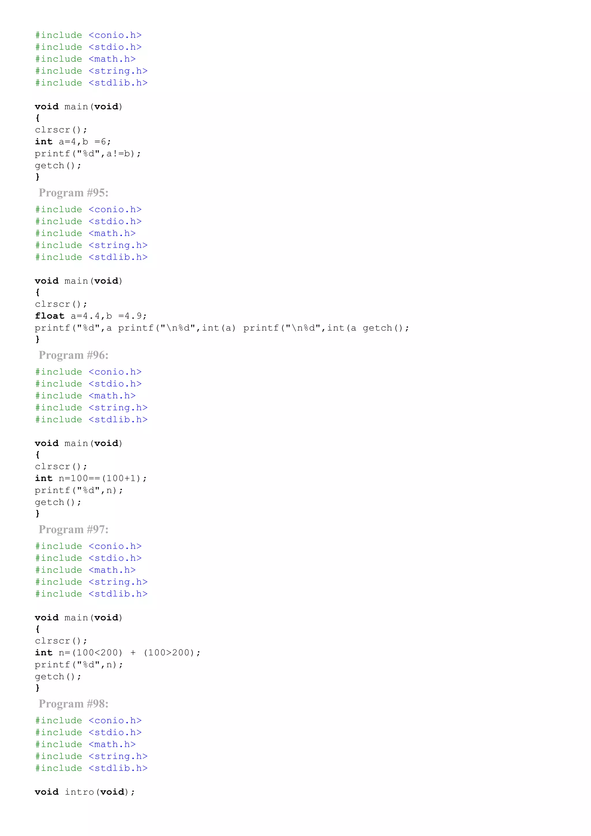 #include <conio.h>
#include <stdio.h>
#include <math.h>
#include <string.h>
#include <stdlib.h>
void main(void)
{
clrscr();
int a=4,b =6;
printf("%d",a!=b);
getch();
}
Program #95:
#include <conio.h>
#include <stdio.h>
#include <math.h>
#include <string.h>
#include <stdlib.h>
void main(void)
{
clrscr();
float a=4.4,b =4.9;
printf("%d",a printf("n%d",int(a) printf("n%d",int(a getch();
}
Program #96:
#include <conio.h>
#include <stdio.h>
#include <math.h>
#include <string.h>
#include <stdlib.h>
void main(void)
{
clrscr();
int n=100==(100+1);
printf("%d",n);
getch();
}
Program #97:
#include <conio.h>
#include <stdio.h>
#include <math.h>
#include <string.h>
#include <stdlib.h>
void main(void)
{
clrscr();
int n=(100<200) + (100>200);
printf("%d",n);
getch();
}
Program #98:
#include <conio.h>
#include <stdio.h>
#include <math.h>
#include <string.h>
#include <stdlib.h>
void intro(void);
 