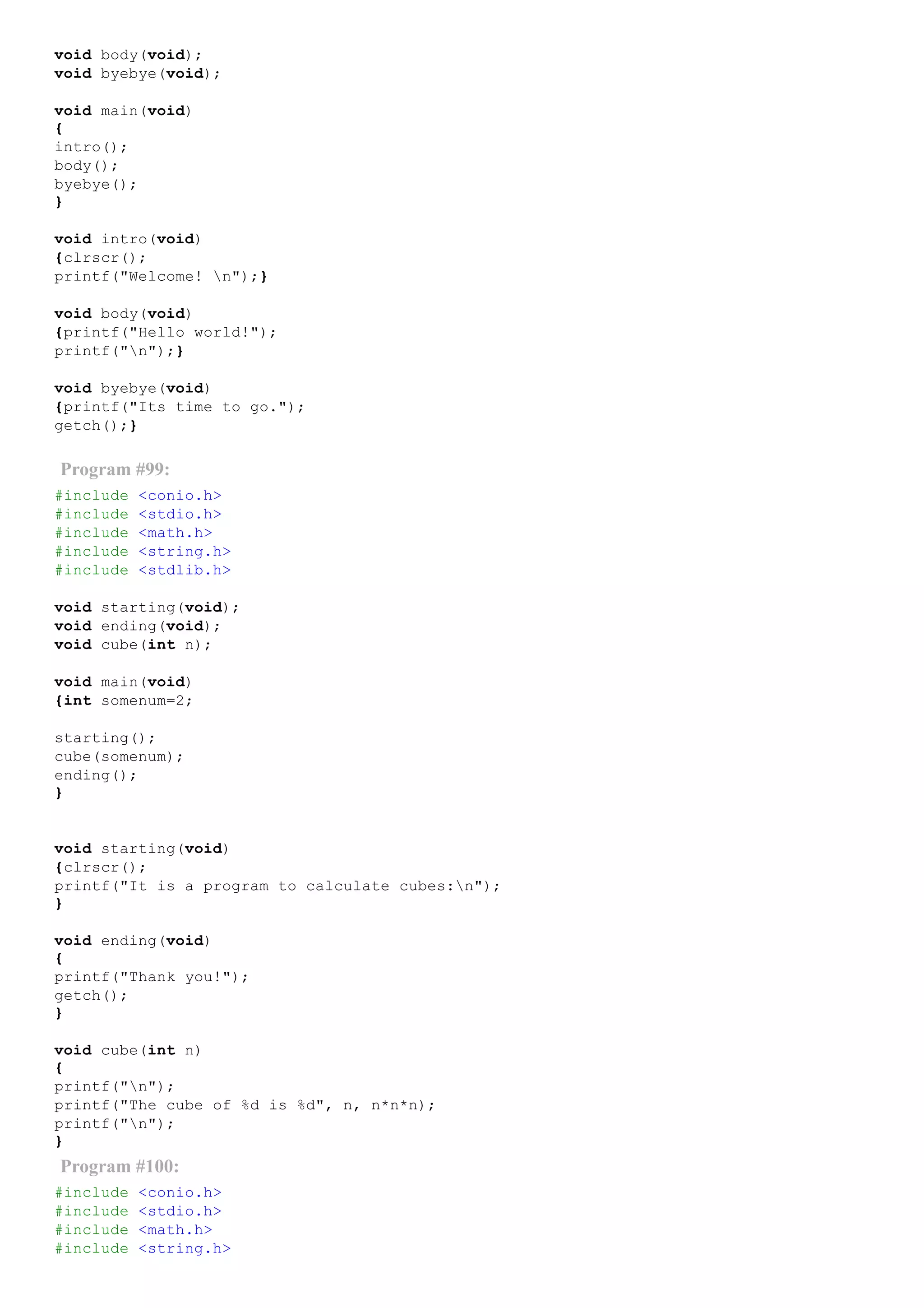 void body(void);
void byebye(void);
void main(void)
{
intro();
body();
byebye();
}
void intro(void)
{clrscr();
printf("Welcome! n");}
void body(void)
{printf("Hello world!");
printf("n");}
void byebye(void)
{printf("Its time to go.");
getch();}
Program #99:
#include <conio.h>
#include <stdio.h>
#include <math.h>
#include <string.h>
#include <stdlib.h>
void starting(void);
void ending(void);
void cube(int n);
void main(void)
{int somenum=2;
starting();
cube(somenum);
ending();
}
void starting(void)
{clrscr();
printf("It is a program to calculate cubes:n");
}
void ending(void)
{
printf("Thank you!");
getch();
}
void cube(int n)
{
printf("n");
printf("The cube of %d is %d", n, n*n*n);
printf("n");
}
Program #100:
#include <conio.h>
#include <stdio.h>
#include <math.h>
#include <string.h>
 