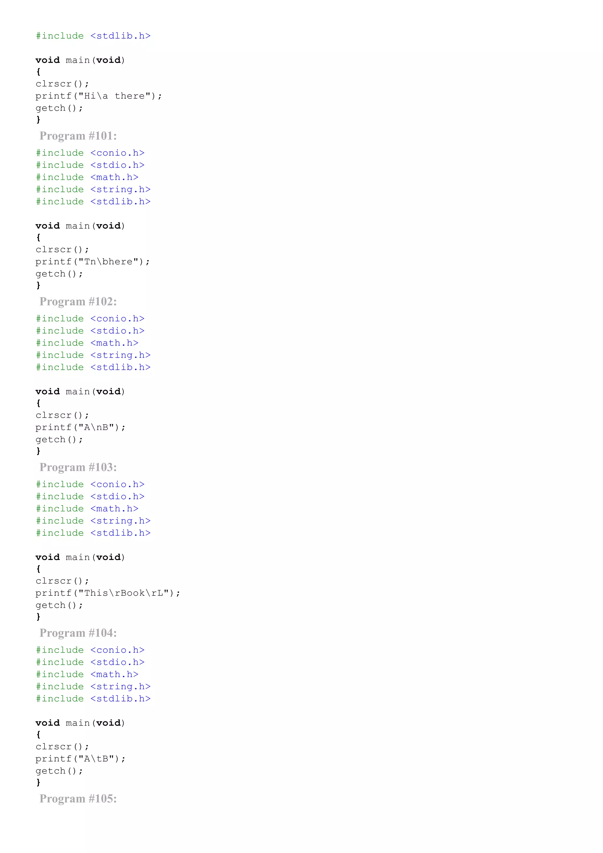 #include <stdlib.h>
void main(void)
{
clrscr();
printf("Hia there");
getch();
}
Program #101:
#include <conio.h>
#include <stdio.h>
#include <math.h>
#include <string.h>
#include <stdlib.h>
void main(void)
{
clrscr();
printf("Tnbhere");
getch();
}
Program #102:
#include <conio.h>
#include <stdio.h>
#include <math.h>
#include <string.h>
#include <stdlib.h>
void main(void)
{
clrscr();
printf("AnB");
getch();
}
Program #103:
#include <conio.h>
#include <stdio.h>
#include <math.h>
#include <string.h>
#include <stdlib.h>
void main(void)
{
clrscr();
printf("ThisrBookrL");
getch();
}
Program #104:
#include <conio.h>
#include <stdio.h>
#include <math.h>
#include <string.h>
#include <stdlib.h>
void main(void)
{
clrscr();
printf("AtB");
getch();
}
Program #105:
 