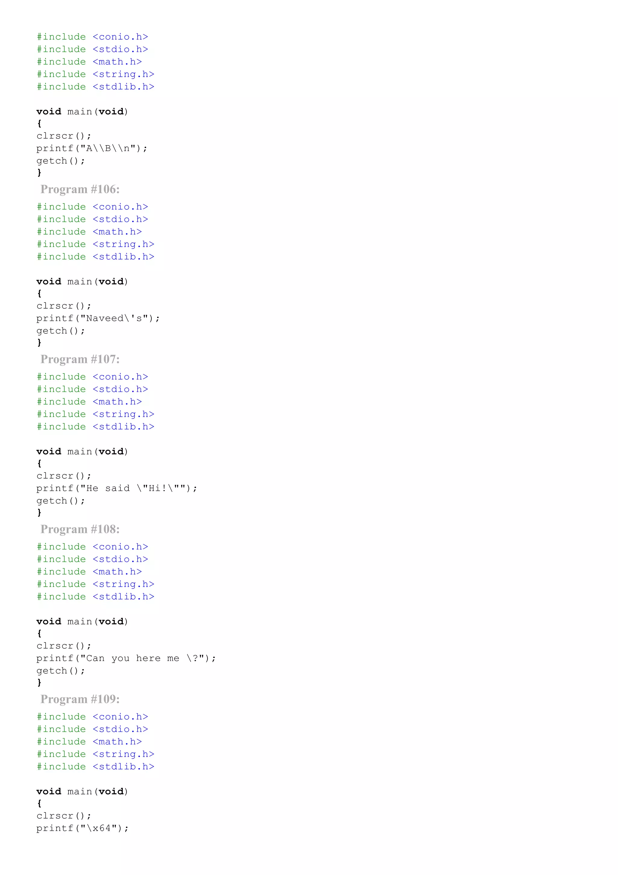 #include <conio.h>
#include <stdio.h>
#include <math.h>
#include <string.h>
#include <stdlib.h>
void main(void)
{
clrscr();
printf("ABn");
getch();
}
Program #106:
#include <conio.h>
#include <stdio.h>
#include <math.h>
#include <string.h>
#include <stdlib.h>
void main(void)
{
clrscr();
printf("Naveed's");
getch();
}
Program #107:
#include <conio.h>
#include <stdio.h>
#include <math.h>
#include <string.h>
#include <stdlib.h>
void main(void)
{
clrscr();
printf("He said "Hi!"");
getch();
}
Program #108:
#include <conio.h>
#include <stdio.h>
#include <math.h>
#include <string.h>
#include <stdlib.h>
void main(void)
{
clrscr();
printf("Can you here me ?");
getch();
}
Program #109:
#include <conio.h>
#include <stdio.h>
#include <math.h>
#include <string.h>
#include <stdlib.h>
void main(void)
{
clrscr();
printf("x64");
 