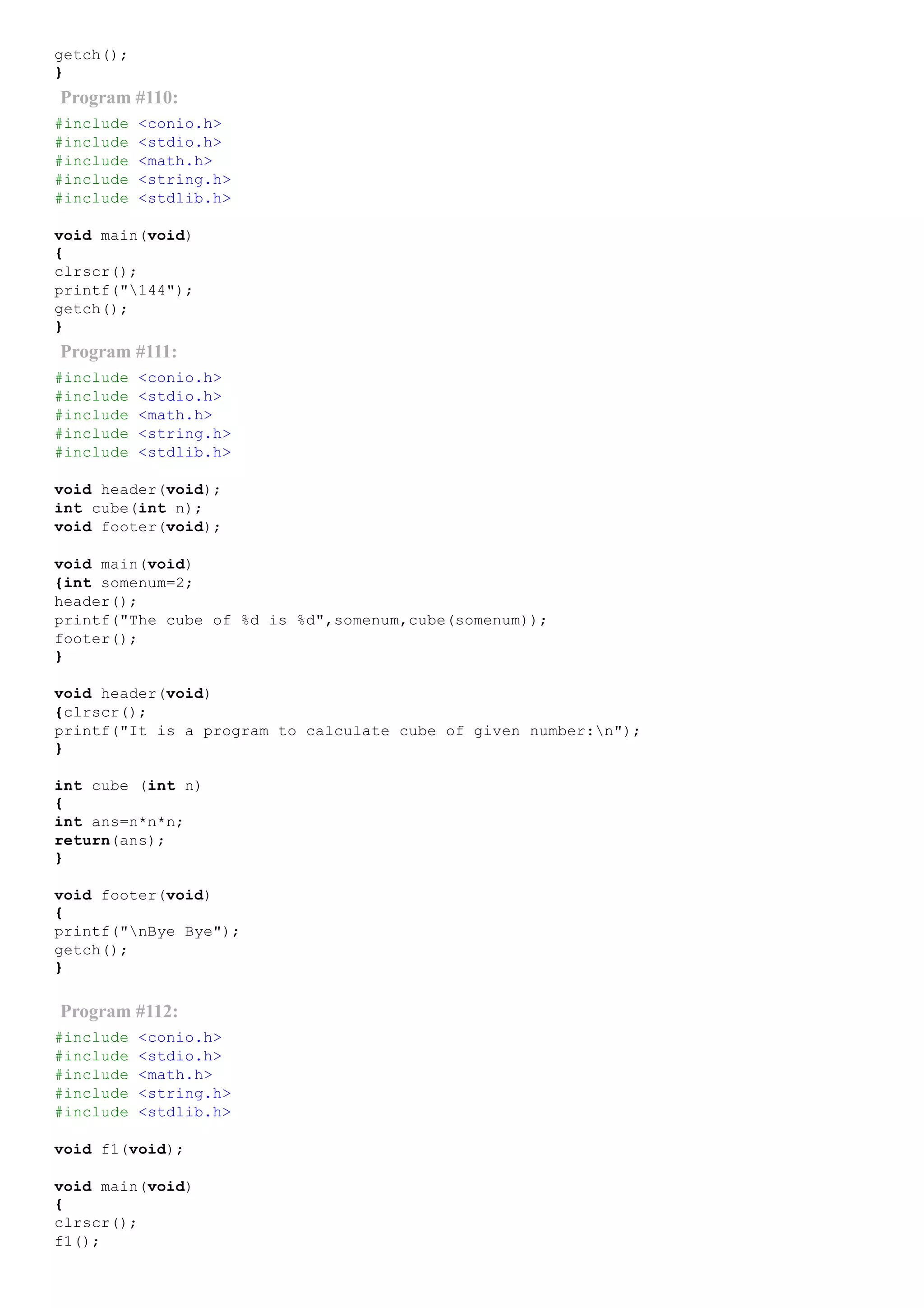 getch();
}
Program #110:
#include <conio.h>
#include <stdio.h>
#include <math.h>
#include <string.h>
#include <stdlib.h>
void main(void)
{
clrscr();
printf("144");
getch();
}
Program #111:
#include <conio.h>
#include <stdio.h>
#include <math.h>
#include <string.h>
#include <stdlib.h>
void header(void);
int cube(int n);
void footer(void);
void main(void)
{int somenum=2;
header();
printf("The cube of %d is %d",somenum,cube(somenum));
footer();
}
void header(void)
{clrscr();
printf("It is a program to calculate cube of given number:n");
}
int cube (int n)
{
int ans=n*n*n;
return(ans);
}
void footer(void)
{
printf("nBye Bye");
getch();
}
Program #112:
#include <conio.h>
#include <stdio.h>
#include <math.h>
#include <string.h>
#include <stdlib.h>
void f1(void);
void main(void)
{
clrscr();
f1();
 