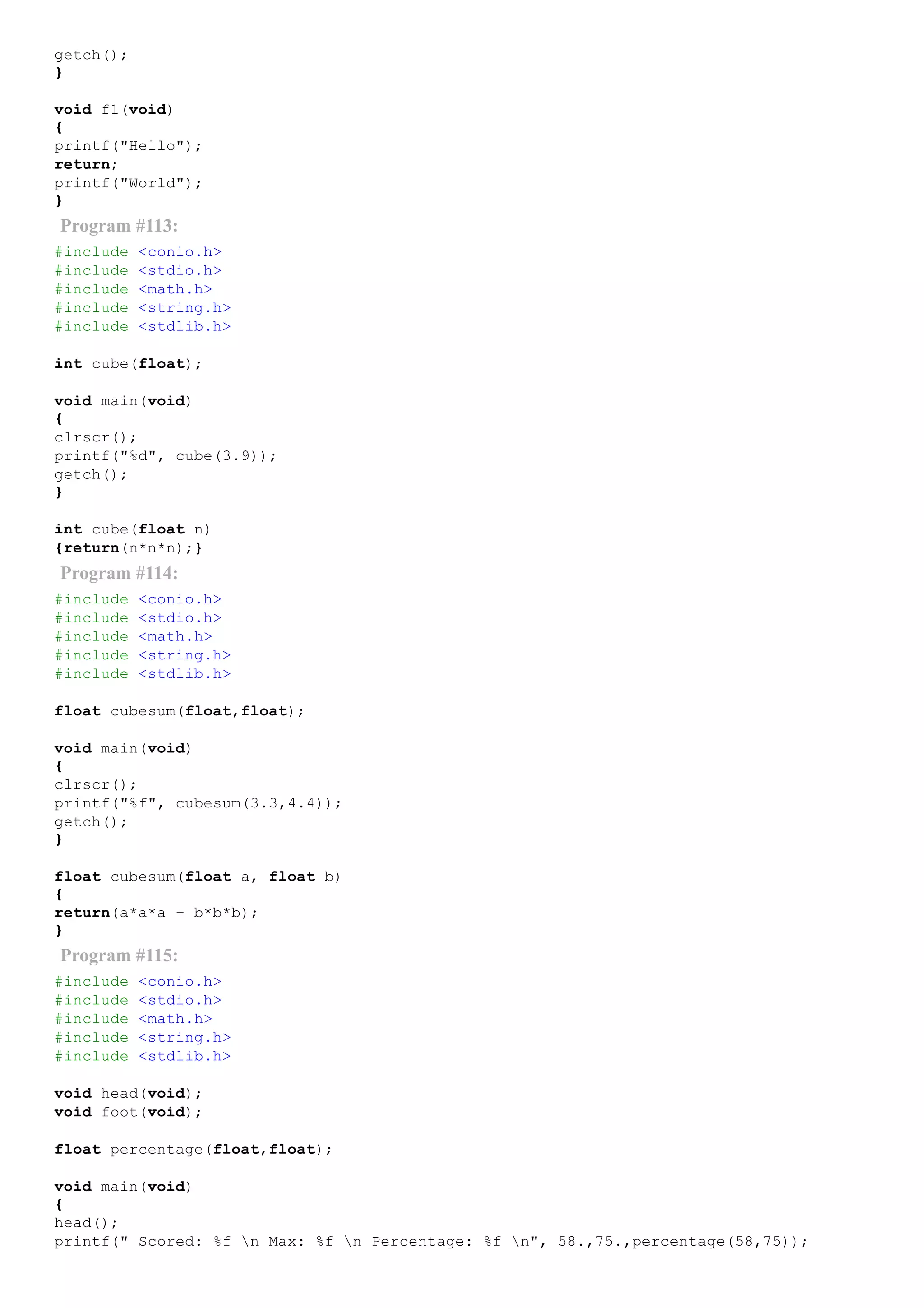 getch();
}
void f1(void)
{
printf("Hello");
return;
printf("World");
}
Program #113:
#include <conio.h>
#include <stdio.h>
#include <math.h>
#include <string.h>
#include <stdlib.h>
int cube(float);
void main(void)
{
clrscr();
printf("%d", cube(3.9));
getch();
}
int cube(float n)
{return(n*n*n);}
Program #114:
#include <conio.h>
#include <stdio.h>
#include <math.h>
#include <string.h>
#include <stdlib.h>
float cubesum(float,float);
void main(void)
{
clrscr();
printf("%f", cubesum(3.3,4.4));
getch();
}
float cubesum(float a, float b)
{
return(a*a*a + b*b*b);
}
Program #115:
#include <conio.h>
#include <stdio.h>
#include <math.h>
#include <string.h>
#include <stdlib.h>
void head(void);
void foot(void);
float percentage(float,float);
void main(void)
{
head();
printf(" Scored: %f n Max: %f n Percentage: %f n", 58.,75.,percentage(58,75));
 