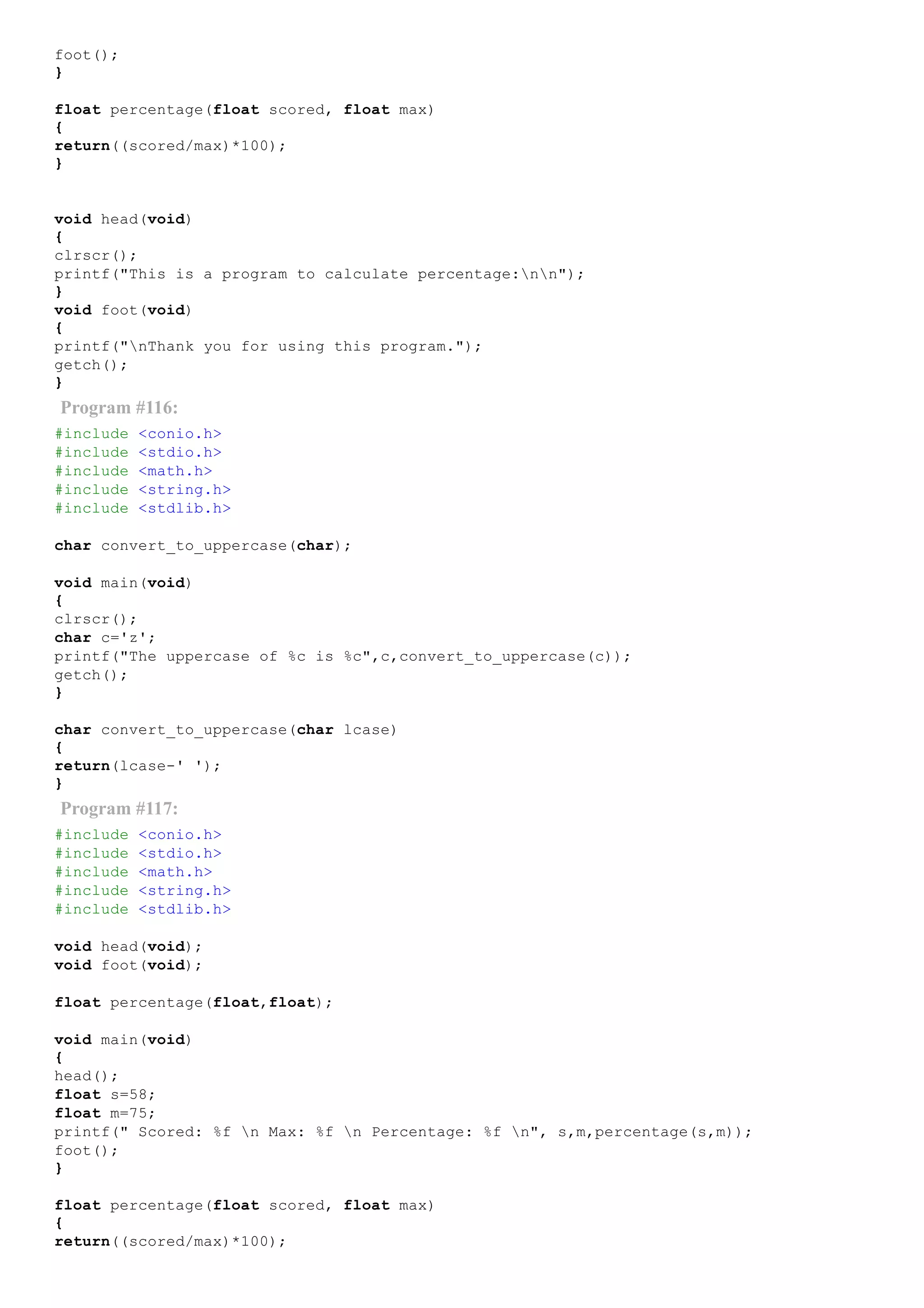 foot();
}
float percentage(float scored, float max)
{
return((scored/max)*100);
}
void head(void)
{
clrscr();
printf("This is a program to calculate percentage:nn");
}
void foot(void)
{
printf("nThank you for using this program.");
getch();
}
Program #116:
#include <conio.h>
#include <stdio.h>
#include <math.h>
#include <string.h>
#include <stdlib.h>
char convert_to_uppercase(char);
void main(void)
{
clrscr();
char c='z';
printf("The uppercase of %c is %c",c,convert_to_uppercase(c));
getch();
}
char convert_to_uppercase(char lcase)
{
return(lcase­' ');
}
Program #117:
#include <conio.h>
#include <stdio.h>
#include <math.h>
#include <string.h>
#include <stdlib.h>
void head(void);
void foot(void);
float percentage(float,float);
void main(void)
{
head();
float s=58;
float m=75;
printf(" Scored: %f n Max: %f n Percentage: %f n", s,m,percentage(s,m));
foot();
}
float percentage(float scored, float max)
{
return((scored/max)*100);
 