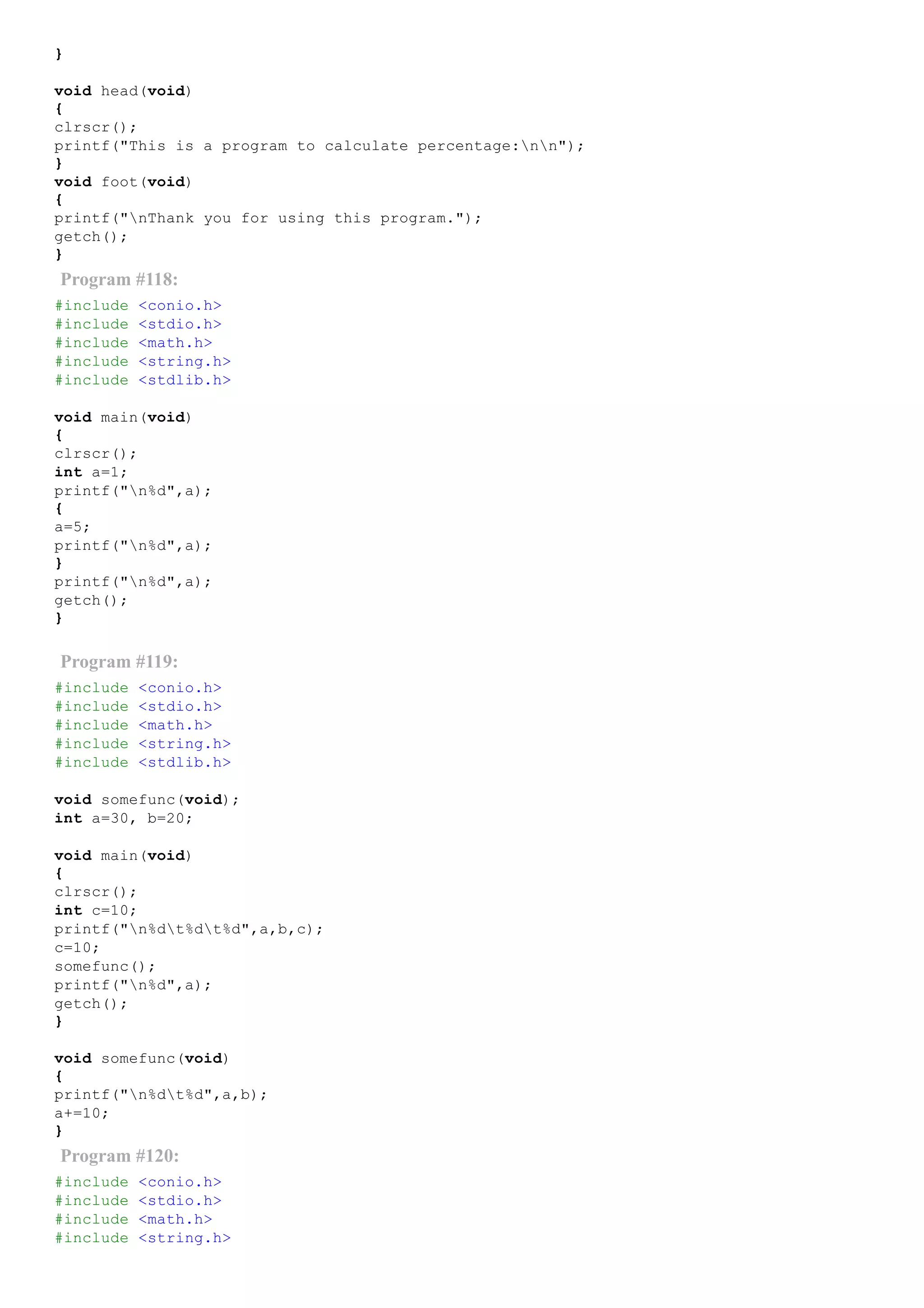}
void head(void)
{
clrscr();
printf("This is a program to calculate percentage:nn");
}
void foot(void)
{
printf("nThank you for using this program.");
getch();
}
Program #118:
#include <conio.h>
#include <stdio.h>
#include <math.h>
#include <string.h>
#include <stdlib.h>
void main(void)
{
clrscr();
int a=1;
printf("n%d",a);
{
a=5;
printf("n%d",a);
}
printf("n%d",a);
getch();
}
Program #119:
#include <conio.h>
#include <stdio.h>
#include <math.h>
#include <string.h>
#include <stdlib.h>
void somefunc(void);
int a=30, b=20;
void main(void)
{
clrscr();
int c=10;
printf("n%dt%dt%d",a,b,c);
c=10;
somefunc();
printf("n%d",a);
getch();
}
void somefunc(void)
{
printf("n%dt%d",a,b);
a+=10;
}
Program #120:
#include <conio.h>
#include <stdio.h>
#include <math.h>
#include <string.h>
 