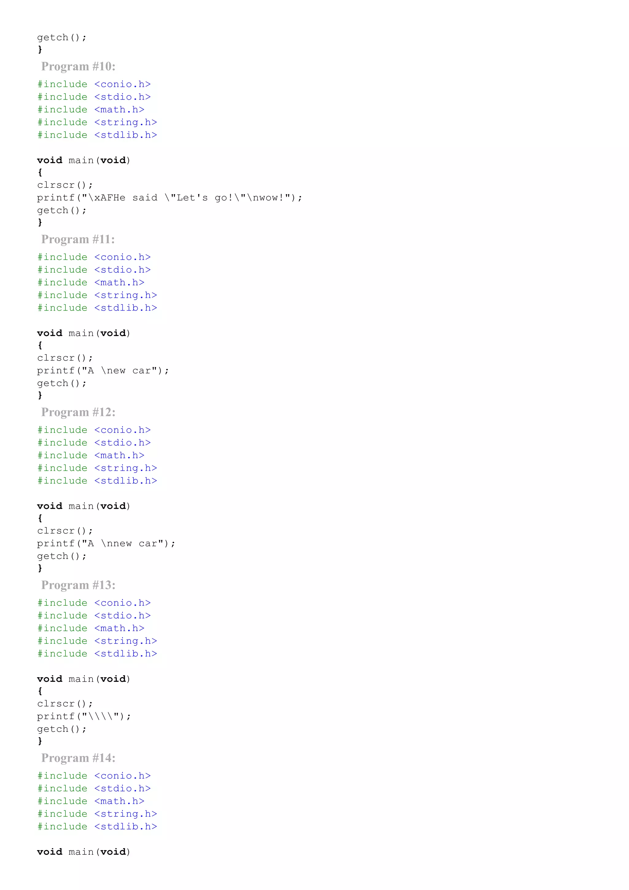 getch();
}
Program #10:
#include <conio.h>
#include <stdio.h>
#include <math.h>
#include <string.h>
#include <stdlib.h>
void main(void)
{
clrscr();
printf("xAFHe said "Let's go!"nwow!");
getch();
}
Program #11:
#include <conio.h>
#include <stdio.h>
#include <math.h>
#include <string.h>
#include <stdlib.h>
void main(void)
{
clrscr();
printf("A new car");
getch();
}
Program #12:
#include <conio.h>
#include <stdio.h>
#include <math.h>
#include <string.h>
#include <stdlib.h>
void main(void)
{
clrscr();
printf("A nnew car");
getch();
}
Program #13:
#include <conio.h>
#include <stdio.h>
#include <math.h>
#include <string.h>
#include <stdlib.h>
void main(void)
{
clrscr();
printf("");
getch();
}
Program #14:
#include <conio.h>
#include <stdio.h>
#include <math.h>
#include <string.h>
#include <stdlib.h>
void main(void)
 