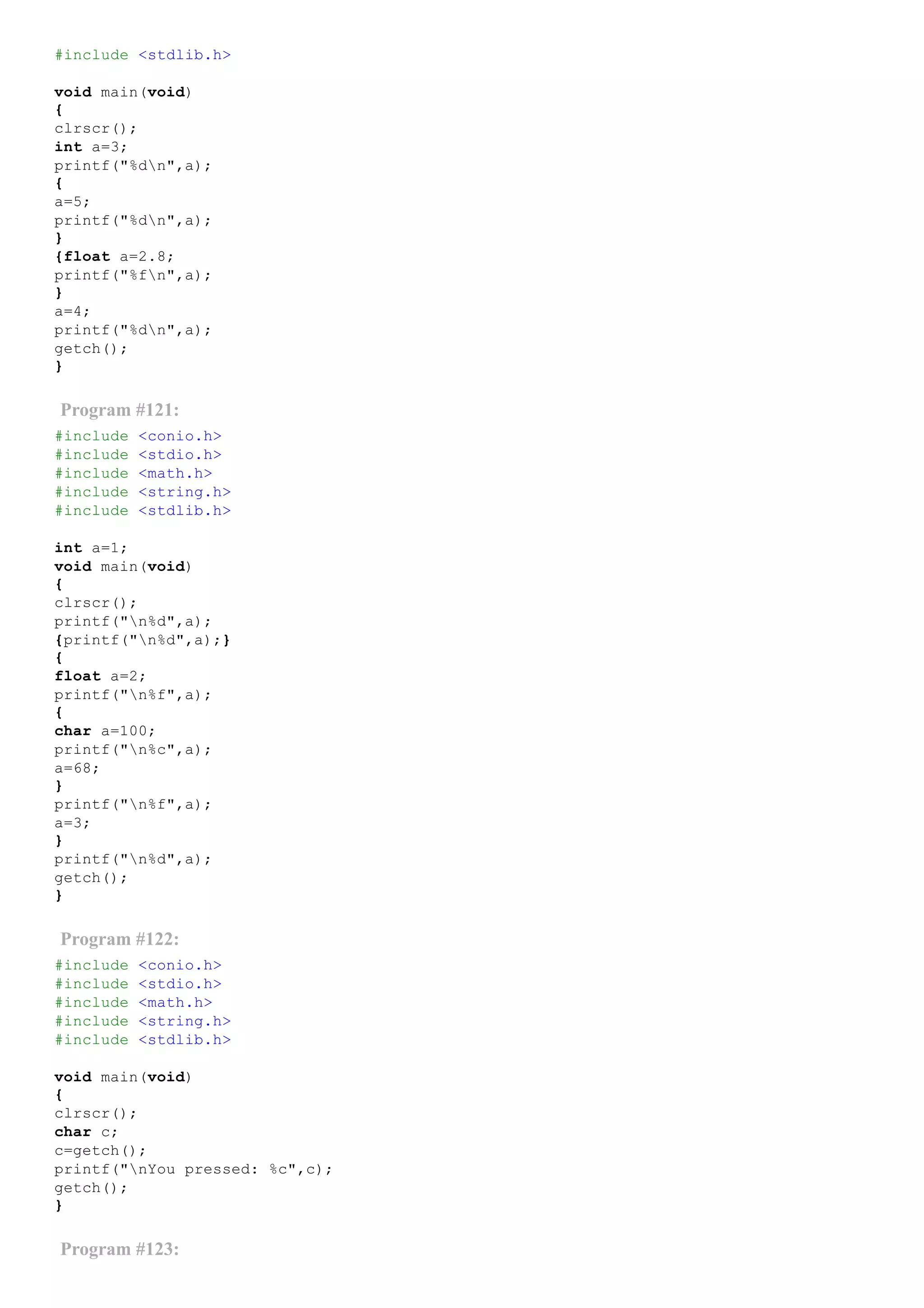 #include <stdlib.h>
void main(void)
{
clrscr();
int a=3;
printf("%dn",a);
{
a=5;
printf("%dn",a);
}
{float a=2.8;
printf("%fn",a);
}
a=4;
printf("%dn",a);
getch();
}
Program #121:
#include <conio.h>
#include <stdio.h>
#include <math.h>
#include <string.h>
#include <stdlib.h>
int a=1;
void main(void)
{
clrscr();
printf("n%d",a);
{printf("n%d",a);}
{
float a=2;
printf("n%f",a);
{
char a=100;
printf("n%c",a);
a=68;
}
printf("n%f",a);
a=3;
}
printf("n%d",a);
getch();
}
Program #122:
#include <conio.h>
#include <stdio.h>
#include <math.h>
#include <string.h>
#include <stdlib.h>
void main(void)
{
clrscr();
char c;
c=getch();
printf("nYou pressed: %c",c);
getch();
}
Program #123:
 