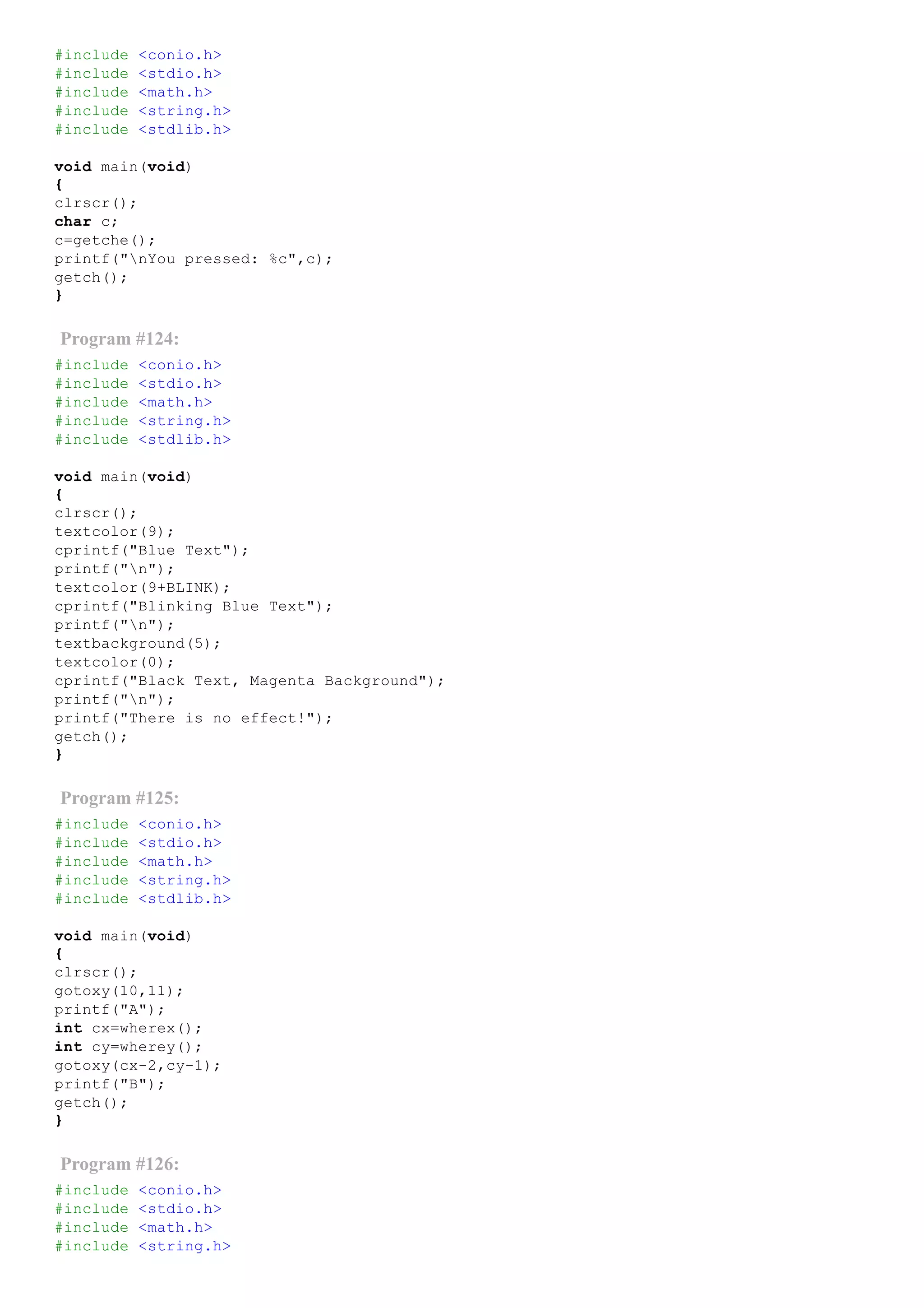 #include <conio.h>
#include <stdio.h>
#include <math.h>
#include <string.h>
#include <stdlib.h>
void main(void)
{
clrscr();
char c;
c=getche();
printf("nYou pressed: %c",c);
getch();
}
Program #124:
#include <conio.h>
#include <stdio.h>
#include <math.h>
#include <string.h>
#include <stdlib.h>
void main(void)
{
clrscr();
textcolor(9);
cprintf("Blue Text");
printf("n");
textcolor(9+BLINK);
cprintf("Blinking Blue Text");
printf("n");
textbackground(5);
textcolor(0);
cprintf("Black Text, Magenta Background");
printf("n");
printf("There is no effect!");
getch();
}
Program #125:
#include <conio.h>
#include <stdio.h>
#include <math.h>
#include <string.h>
#include <stdlib.h>
void main(void)
{
clrscr();
gotoxy(10,11);
printf("A");
int cx=wherex();
int cy=wherey();
gotoxy(cx­2,cy­1);
printf("B");
getch();
}
Program #126:
#include <conio.h>
#include <stdio.h>
#include <math.h>
#include <string.h>
 