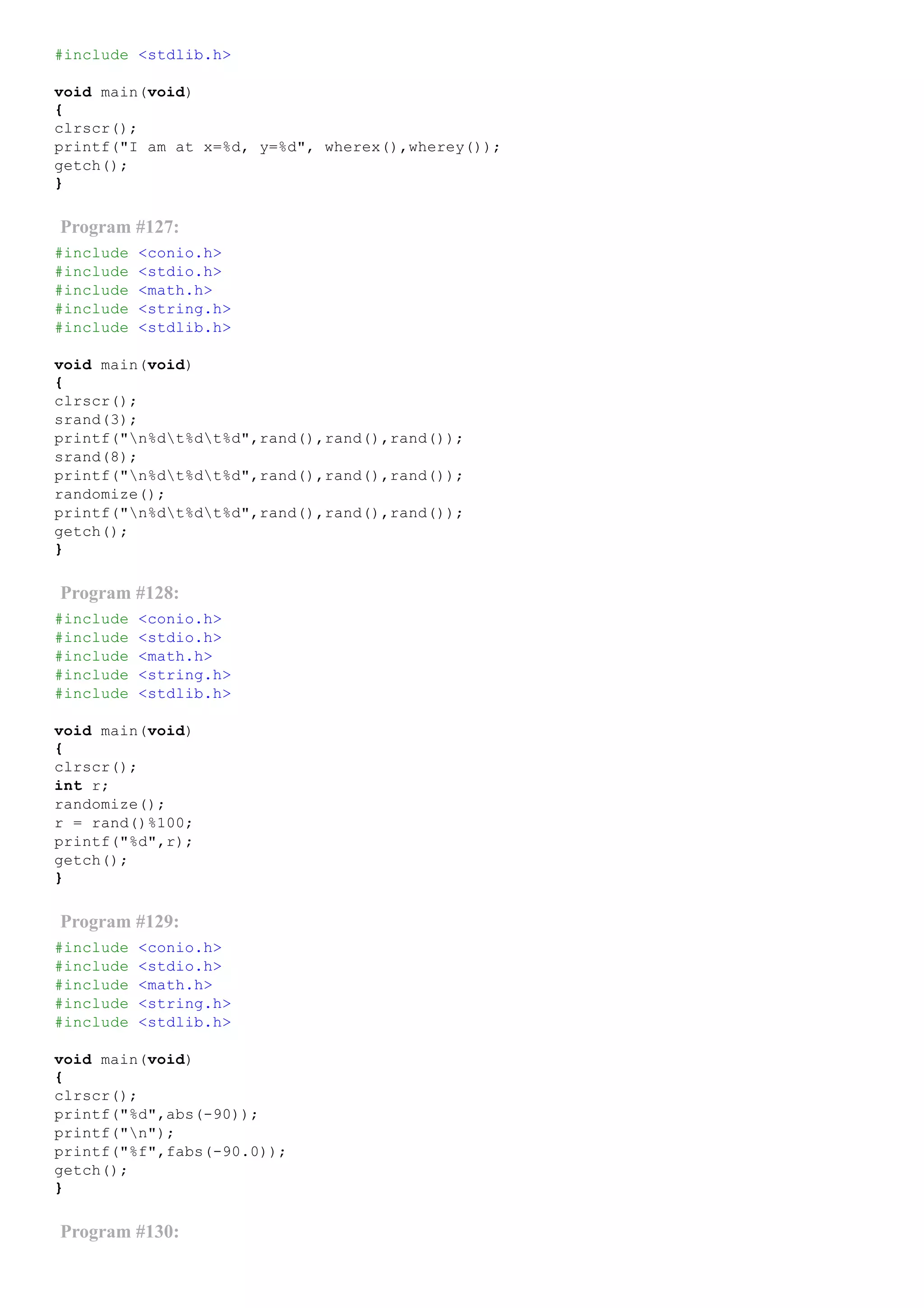 #include <stdlib.h>
void main(void)
{
clrscr();
printf("I am at x=%d, y=%d", wherex(),wherey());
getch();
}
Program #127:
#include <conio.h>
#include <stdio.h>
#include <math.h>
#include <string.h>
#include <stdlib.h>
void main(void)
{
clrscr();
srand(3);
printf("n%dt%dt%d",rand(),rand(),rand());
srand(8);
printf("n%dt%dt%d",rand(),rand(),rand());
randomize();
printf("n%dt%dt%d",rand(),rand(),rand());
getch();
}
Program #128:
#include <conio.h>
#include <stdio.h>
#include <math.h>
#include <string.h>
#include <stdlib.h>
void main(void)
{
clrscr();
int r;
randomize();
r = rand()%100;
printf("%d",r);
getch();
}
Program #129:
#include <conio.h>
#include <stdio.h>
#include <math.h>
#include <string.h>
#include <stdlib.h>
void main(void)
{
clrscr();
printf("%d",abs(­90));
printf("n");
printf("%f",fabs(­90.0));
getch();
}
Program #130:
 