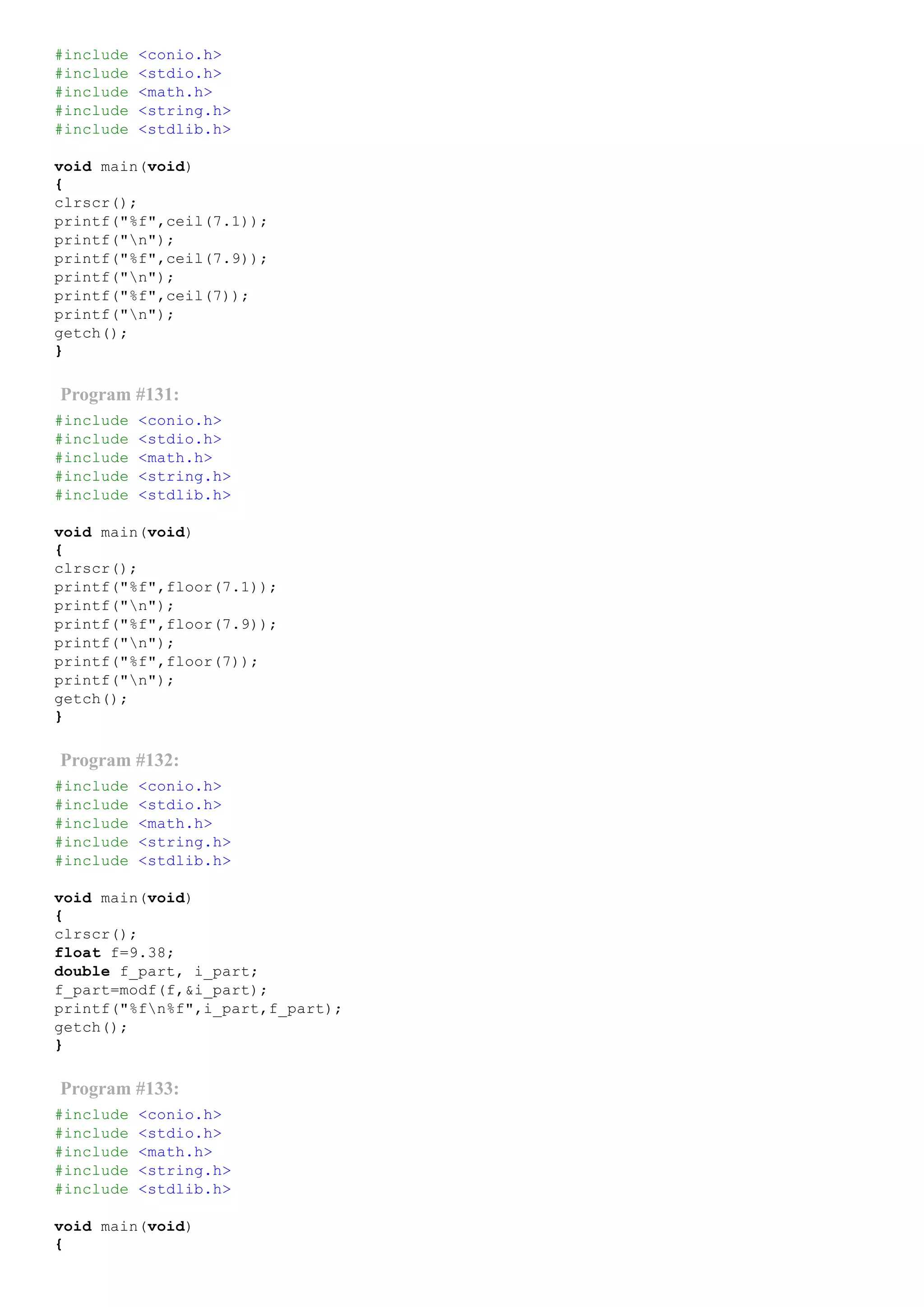 #include <conio.h>
#include <stdio.h>
#include <math.h>
#include <string.h>
#include <stdlib.h>
void main(void)
{
clrscr();
printf("%f",ceil(7.1));
printf("n");
printf("%f",ceil(7.9));
printf("n");
printf("%f",ceil(7));
printf("n");
getch();
}
Program #131:
#include <conio.h>
#include <stdio.h>
#include <math.h>
#include <string.h>
#include <stdlib.h>
void main(void)
{
clrscr();
printf("%f",floor(7.1));
printf("n");
printf("%f",floor(7.9));
printf("n");
printf("%f",floor(7));
printf("n");
getch();
}
Program #132:
#include <conio.h>
#include <stdio.h>
#include <math.h>
#include <string.h>
#include <stdlib.h>
void main(void)
{
clrscr();
float f=9.38;
double f_part, i_part;
f_part=modf(f,&i_part);
printf("%fn%f",i_part,f_part);
getch();
}
Program #133:
#include <conio.h>
#include <stdio.h>
#include <math.h>
#include <string.h>
#include <stdlib.h>
void main(void)
{
 