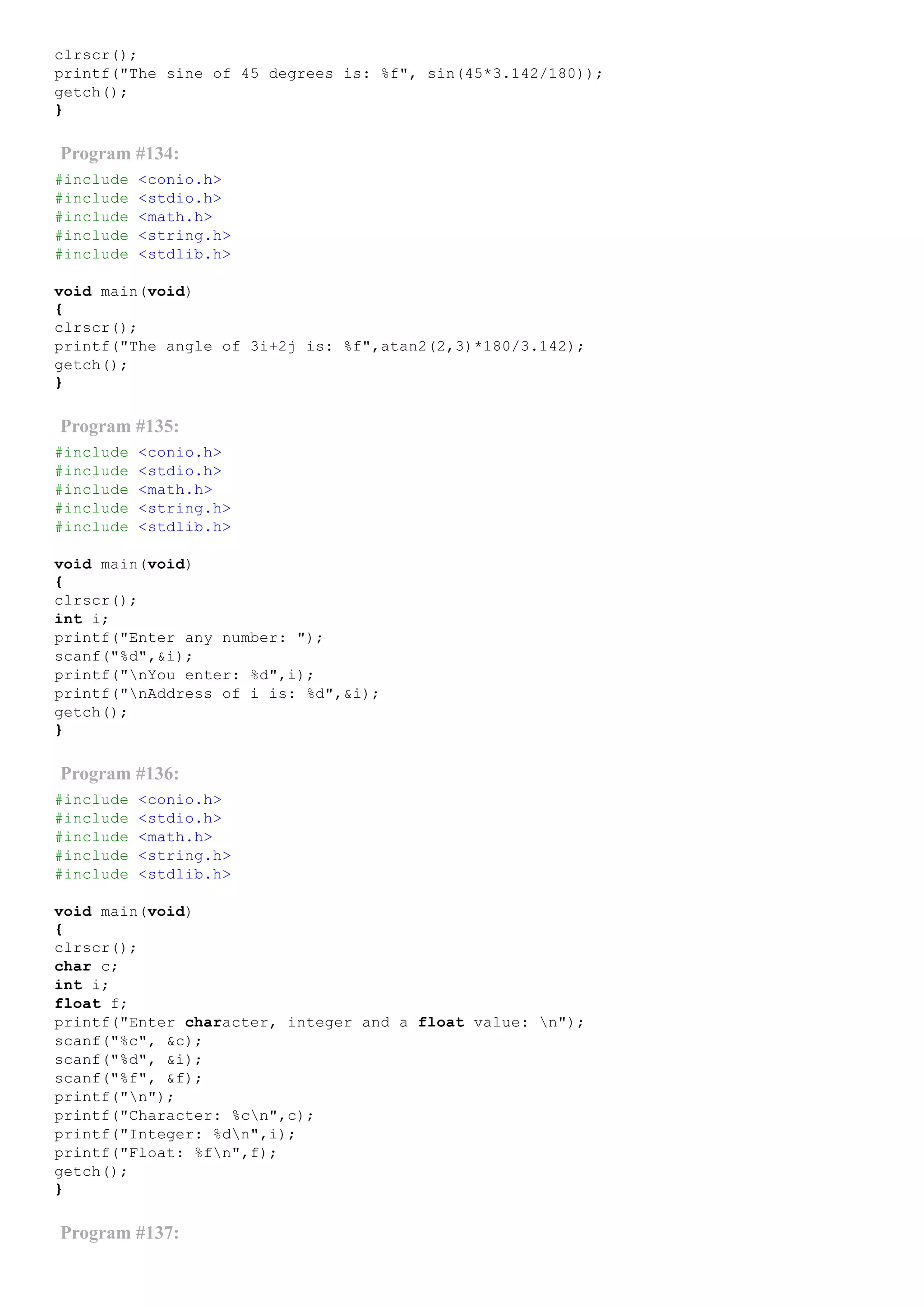 clrscr();
printf("The sine of 45 degrees is: %f", sin(45*3.142/180));
getch();
}
Program #134:
#include <conio.h>
#include <stdio.h>
#include <math.h>
#include <string.h>
#include <stdlib.h>
void main(void)
{
clrscr();
printf("The angle of 3i+2j is: %f",atan2(2,3)*180/3.142);
getch();
}
Program #135:
#include <conio.h>
#include <stdio.h>
#include <math.h>
#include <string.h>
#include <stdlib.h>
void main(void)
{
clrscr();
int i;
printf("Enter any number: ");
scanf("%d",&i);
printf("nYou enter: %d",i);
printf("nAddress of i is: %d",&i);
getch();
}
Program #136:
#include <conio.h>
#include <stdio.h>
#include <math.h>
#include <string.h>
#include <stdlib.h>
void main(void)
{
clrscr();
char c;
int i;
float f;
printf("Enter character, integer and a float value: n");
scanf("%c", &c);
scanf("%d", &i);
scanf("%f", &f);
printf("n");
printf("Character: %cn",c);
printf("Integer: %dn",i);
printf("Float: %fn",f);
getch();
}
Program #137:
 