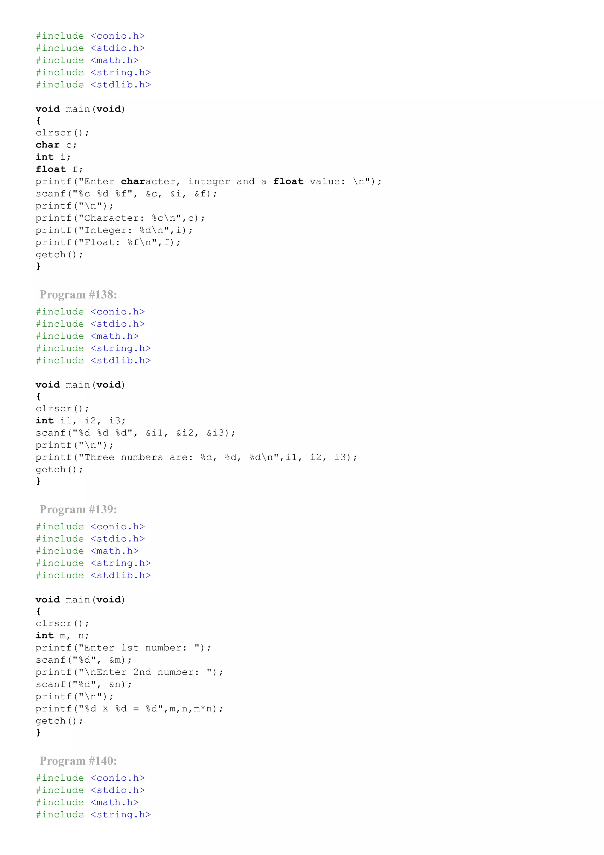 #include <conio.h>
#include <stdio.h>
#include <math.h>
#include <string.h>
#include <stdlib.h>
void main(void)
{
clrscr();
char c;
int i;
float f;
printf("Enter character, integer and a float value: n");
scanf("%c %d %f", &c, &i, &f);
printf("n");
printf("Character: %cn",c);
printf("Integer: %dn",i);
printf("Float: %fn",f);
getch();
}
Program #138:
#include <conio.h>
#include <stdio.h>
#include <math.h>
#include <string.h>
#include <stdlib.h>
void main(void)
{
clrscr();
int i1, i2, i3;
scanf("%d %d %d", &i1, &i2, &i3);
printf("n");
printf("Three numbers are: %d, %d, %dn",i1, i2, i3);
getch();
}
Program #139:
#include <conio.h>
#include <stdio.h>
#include <math.h>
#include <string.h>
#include <stdlib.h>
void main(void)
{
clrscr();
int m, n;
printf("Enter 1st number: ");
scanf("%d", &m);
printf("nEnter 2nd number: ");
scanf("%d", &n);
printf("n");
printf("%d X %d = %d",m,n,m*n);
getch();
}
Program #140:
#include <conio.h>
#include <stdio.h>
#include <math.h>
#include <string.h>
 