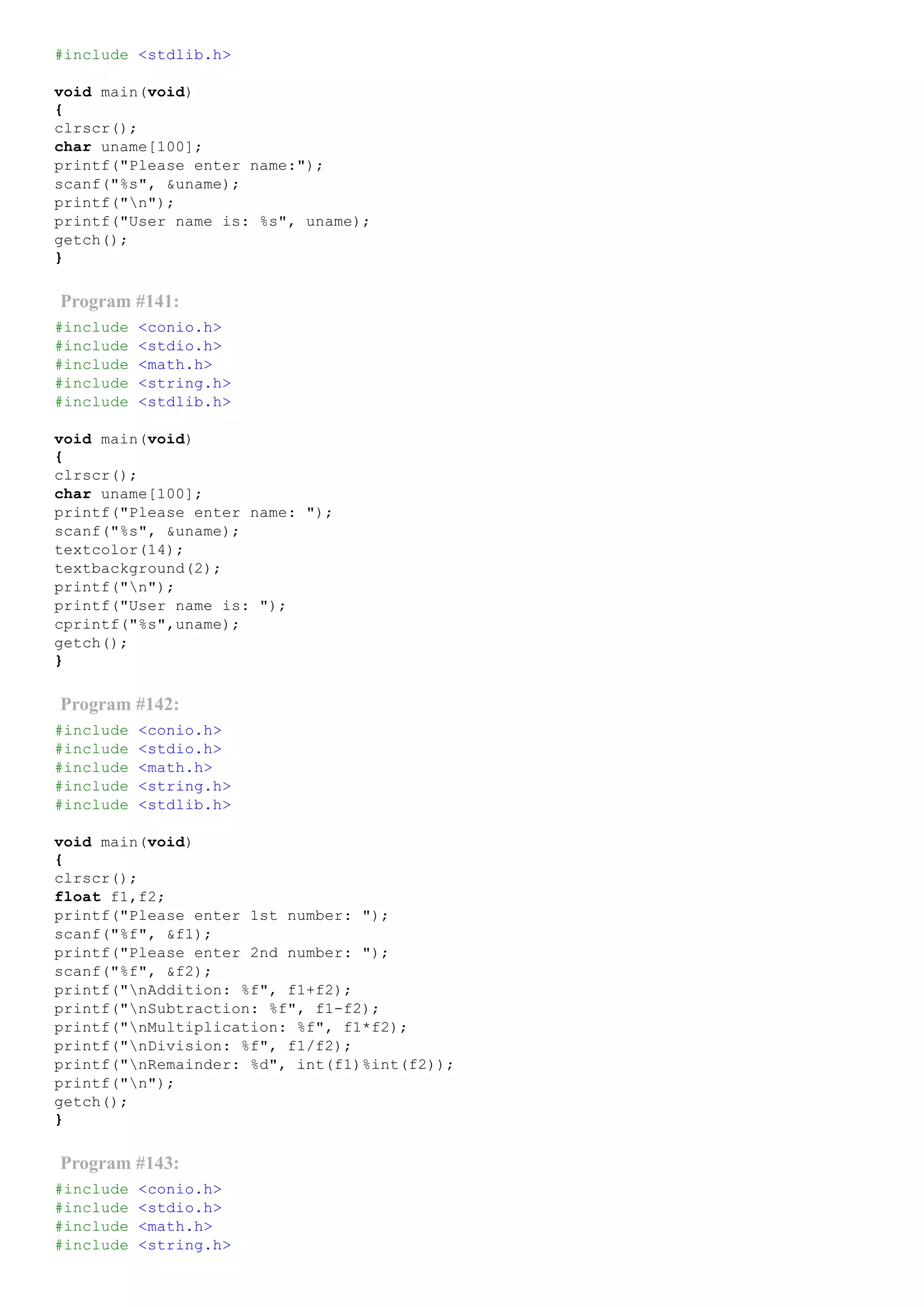 #include <stdlib.h>
void main(void)
{
clrscr();
char uname[100];
printf("Please enter name:");
scanf("%s", &uname);
printf("n");
printf("User name is: %s", uname);
getch();
}
Program #141:
#include <conio.h>
#include <stdio.h>
#include <math.h>
#include <string.h>
#include <stdlib.h>
void main(void)
{
clrscr();
char uname[100];
printf("Please enter name: ");
scanf("%s", &uname);
textcolor(14);
textbackground(2);
printf("n");
printf("User name is: ");
cprintf("%s",uname);
getch();
}
Program #142:
#include <conio.h>
#include <stdio.h>
#include <math.h>
#include <string.h>
#include <stdlib.h>
void main(void)
{
clrscr();
float f1,f2;
printf("Please enter 1st number: ");
scanf("%f", &f1);
printf("Please enter 2nd number: ");
scanf("%f", &f2);
printf("nAddition: %f", f1+f2);
printf("nSubtraction: %f", f1­f2);
printf("nMultiplication: %f", f1*f2);
printf("nDivision: %f", f1/f2);
printf("nRemainder: %d", int(f1)%int(f2));
printf("n");
getch();
}
Program #143:
#include <conio.h>
#include <stdio.h>
#include <math.h>
#include <string.h>
 