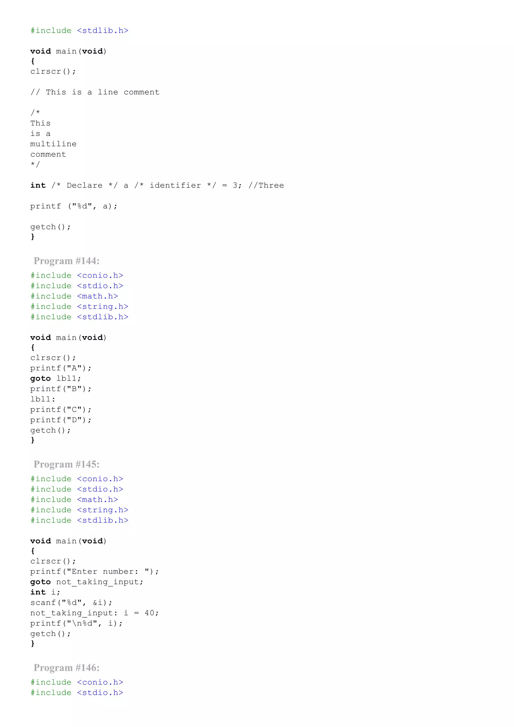 #include <stdlib.h>
void main(void)
{
clrscr();
// This is a line comment
/*
This
is a
multiline
comment
*/
int /* Declare */ a /* identifier */ = 3; //Three
printf ("%d", a);
getch();
}
Program #144:
#include <conio.h>
#include <stdio.h>
#include <math.h>
#include <string.h>
#include <stdlib.h>
void main(void)
{
clrscr();
printf("A");
goto lbl1;
printf("B");
lbl1:
printf("C");
printf("D");
getch();
}
Program #145:
#include <conio.h>
#include <stdio.h>
#include <math.h>
#include <string.h>
#include <stdlib.h>
void main(void)
{
clrscr();
printf("Enter number: ");
goto not_taking_input;
int i;
scanf("%d", &i);
not_taking_input: i = 40;
printf("n%d", i);
getch();
}
Program #146:
#include <conio.h>
#include <stdio.h>
 