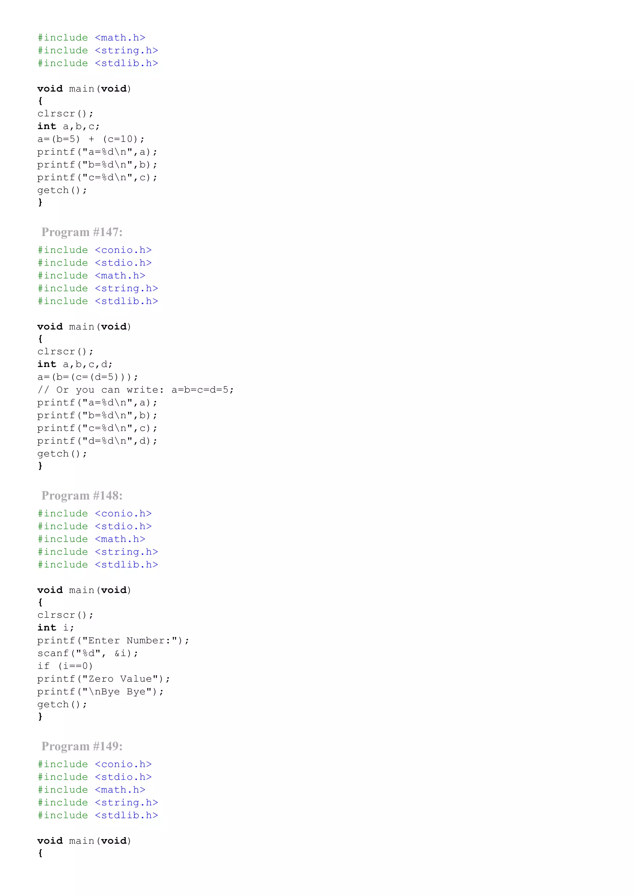 #include <math.h>
#include <string.h>
#include <stdlib.h>
void main(void)
{
clrscr();
int a,b,c;
a=(b=5) + (c=10);
printf("a=%dn",a);
printf("b=%dn",b);
printf("c=%dn",c);
getch();
}
Program #147:
#include <conio.h>
#include <stdio.h>
#include <math.h>
#include <string.h>
#include <stdlib.h>
void main(void)
{
clrscr();
int a,b,c,d;
a=(b=(c=(d=5)));
// Or you can write: a=b=c=d=5;
printf("a=%dn",a);
printf("b=%dn",b);
printf("c=%dn",c);
printf("d=%dn",d);
getch();
}
Program #148:
#include <conio.h>
#include <stdio.h>
#include <math.h>
#include <string.h>
#include <stdlib.h>
void main(void)
{
clrscr();
int i;
printf("Enter Number:");
scanf("%d", &i);
if (i==0)
printf("Zero Value");
printf("nBye Bye");
getch();
}
Program #149:
#include <conio.h>
#include <stdio.h>
#include <math.h>
#include <string.h>
#include <stdlib.h>
void main(void)
{
 