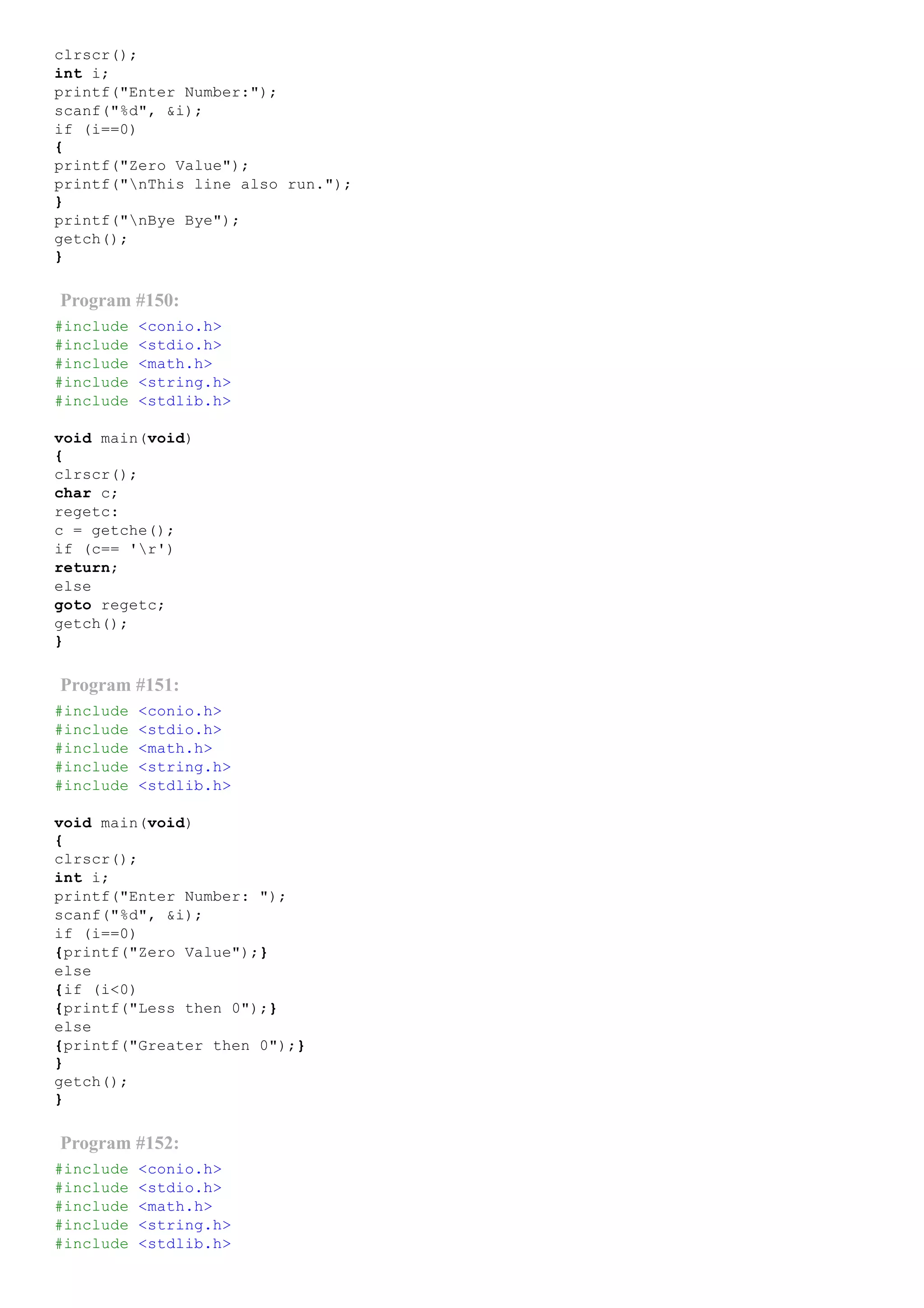 clrscr();
int i;
printf("Enter Number:");
scanf("%d", &i);
if (i==0)
{
printf("Zero Value");
printf("nThis line also run.");
}
printf("nBye Bye");
getch();
}
Program #150:
#include <conio.h>
#include <stdio.h>
#include <math.h>
#include <string.h>
#include <stdlib.h>
void main(void)
{
clrscr();
char c;
regetc:
c = getche();
if (c== 'r')
return;
else
goto regetc;
getch();
}
Program #151:
#include <conio.h>
#include <stdio.h>
#include <math.h>
#include <string.h>
#include <stdlib.h>
void main(void)
{
clrscr();
int i;
printf("Enter Number: ");
scanf("%d", &i);
if (i==0)
{printf("Zero Value");}
else
{if (i<0)
{printf("Less then 0");}
else
{printf("Greater then 0");}
}
getch();
}
Program #152:
#include <conio.h>
#include <stdio.h>
#include <math.h>
#include <string.h>
#include <stdlib.h>
 