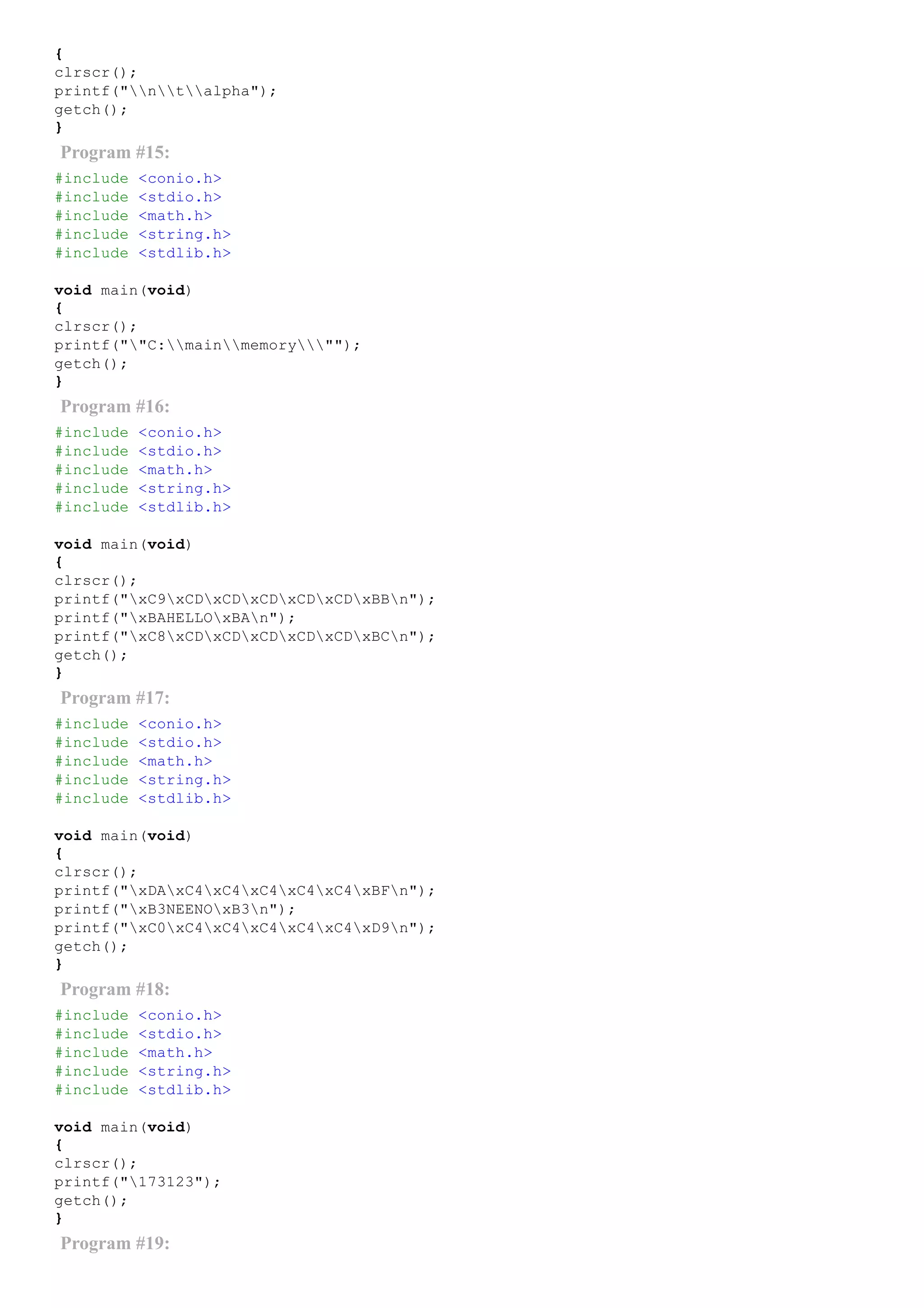 {
clrscr();
printf("ntalpha");
getch();
}
Program #15:
#include <conio.h>
#include <stdio.h>
#include <math.h>
#include <string.h>
#include <stdlib.h>
void main(void)
{
clrscr();
printf(""C:mainmemory"");
getch();
}
Program #16:
#include <conio.h>
#include <stdio.h>
#include <math.h>
#include <string.h>
#include <stdlib.h>
void main(void)
{
clrscr();
printf("xC9xCDxCDxCDxCDxCDxBBn");
printf("xBAHELLOxBAn");
printf("xC8xCDxCDxCDxCDxCDxBCn");
getch();
}
Program #17:
#include <conio.h>
#include <stdio.h>
#include <math.h>
#include <string.h>
#include <stdlib.h>
void main(void)
{
clrscr();
printf("xDAxC4xC4xC4xC4xC4xBFn");
printf("xB3NEENOxB3n");
printf("xC0xC4xC4xC4xC4xC4xD9n");
getch();
}
Program #18:
#include <conio.h>
#include <stdio.h>
#include <math.h>
#include <string.h>
#include <stdlib.h>
void main(void)
{
clrscr();
printf("173123");
getch();
}
Program #19:
 