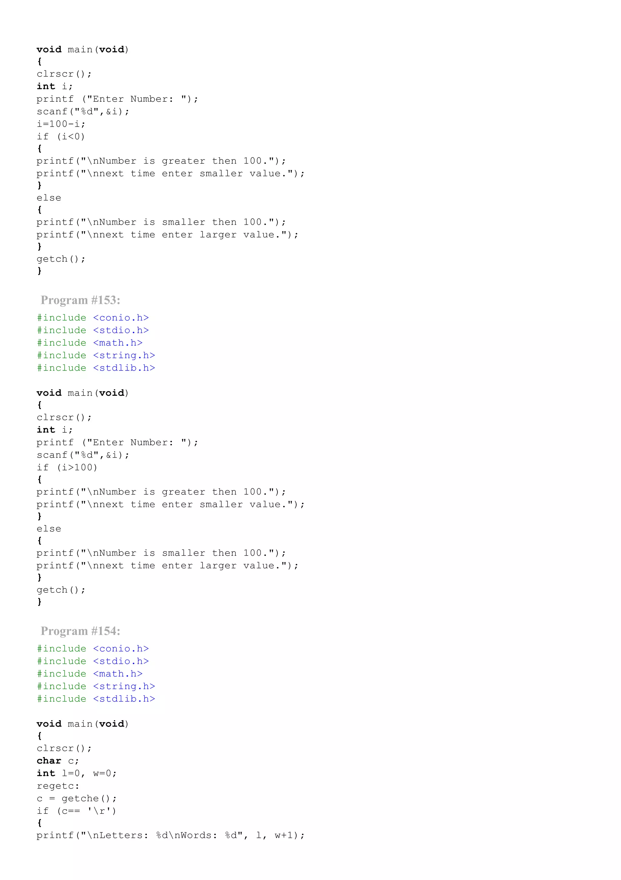 void main(void)
{
clrscr();
int i;
printf ("Enter Number: ");
scanf("%d",&i);
i=100­i;
if (i<0)
{
printf("nNumber is greater then 100.");
printf("nnext time enter smaller value.");
}
else
{
printf("nNumber is smaller then 100.");
printf("nnext time enter larger value.");
}
getch();
}
Program #153:
#include <conio.h>
#include <stdio.h>
#include <math.h>
#include <string.h>
#include <stdlib.h>
void main(void)
{
clrscr();
int i;
printf ("Enter Number: ");
scanf("%d",&i);
if (i>100)
{
printf("nNumber is greater then 100.");
printf("nnext time enter smaller value.");
}
else
{
printf("nNumber is smaller then 100.");
printf("nnext time enter larger value.");
}
getch();
}
Program #154:
#include <conio.h>
#include <stdio.h>
#include <math.h>
#include <string.h>
#include <stdlib.h>
void main(void)
{
clrscr();
char c;
int l=0, w=0;
regetc:
c = getche();
if (c== 'r')
{
printf("nLetters: %dnWords: %d", l, w+1);
 