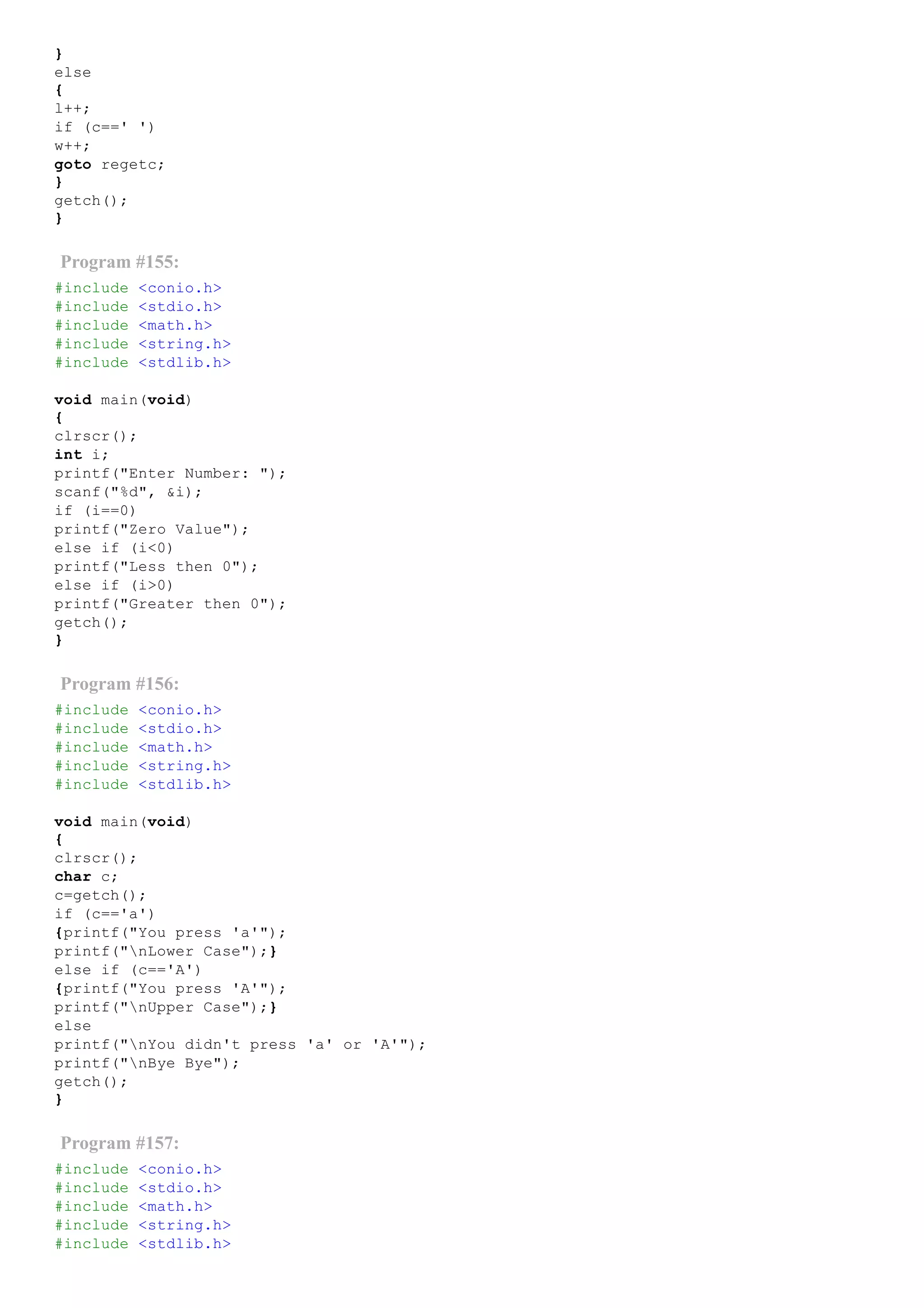 }
else
{
l++;
if (c==' ')
w++;
goto regetc;
}
getch();
}
Program #155:
#include <conio.h>
#include <stdio.h>
#include <math.h>
#include <string.h>
#include <stdlib.h>
void main(void)
{
clrscr();
int i;
printf("Enter Number: ");
scanf("%d", &i);
if (i==0)
printf("Zero Value");
else if (i<0)
printf("Less then 0");
else if (i>0)
printf("Greater then 0");
getch();
}
Program #156:
#include <conio.h>
#include <stdio.h>
#include <math.h>
#include <string.h>
#include <stdlib.h>
void main(void)
{
clrscr();
char c;
c=getch();
if (c=='a')
{printf("You press 'a'");
printf("nLower Case");}
else if (c=='A')
{printf("You press 'A'");
printf("nUpper Case");}
else
printf("nYou didn't press 'a' or 'A'");
printf("nBye Bye");
getch();
}
Program #157:
#include <conio.h>
#include <stdio.h>
#include <math.h>
#include <string.h>
#include <stdlib.h>
 