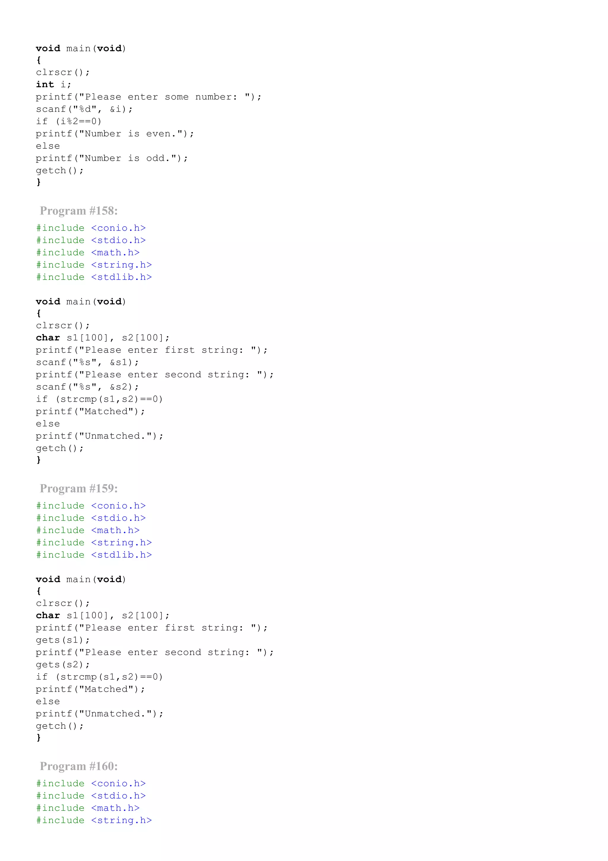 void main(void)
{
clrscr();
int i;
printf("Please enter some number: ");
scanf("%d", &i);
if (i%2==0)
printf("Number is even.");
else
printf("Number is odd.");
getch();
}
Program #158:
#include <conio.h>
#include <stdio.h>
#include <math.h>
#include <string.h>
#include <stdlib.h>
void main(void)
{
clrscr();
char s1[100], s2[100];
printf("Please enter first string: ");
scanf("%s", &s1);
printf("Please enter second string: ");
scanf("%s", &s2);
if (strcmp(s1,s2)==0)
printf("Matched");
else
printf("Unmatched.");
getch();
}
Program #159:
#include <conio.h>
#include <stdio.h>
#include <math.h>
#include <string.h>
#include <stdlib.h>
void main(void)
{
clrscr();
char s1[100], s2[100];
printf("Please enter first string: ");
gets(s1);
printf("Please enter second string: ");
gets(s2);
if (strcmp(s1,s2)==0)
printf("Matched");
else
printf("Unmatched.");
getch();
}
Program #160:
#include <conio.h>
#include <stdio.h>
#include <math.h>
#include <string.h>
 