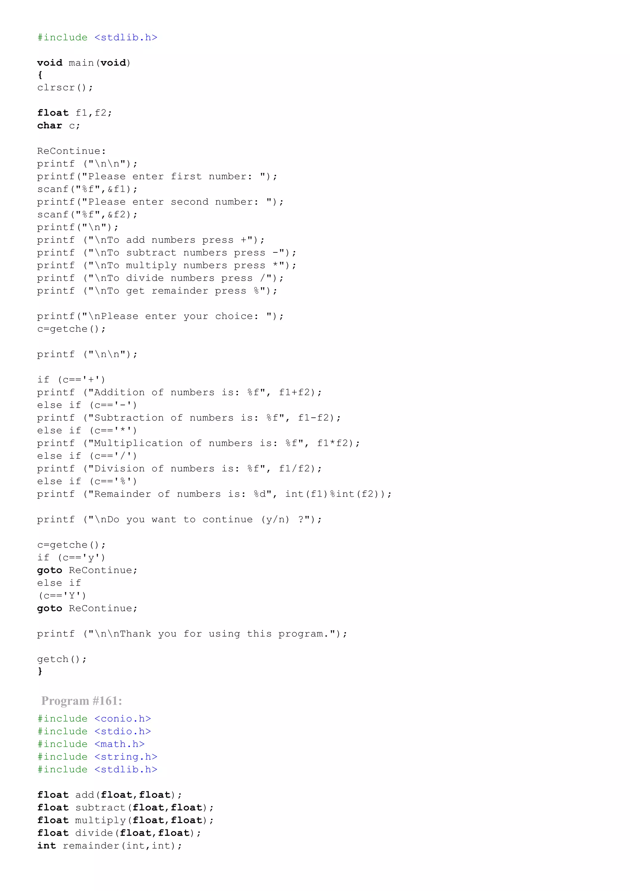 #include <stdlib.h>
void main(void)
{
clrscr();
float f1,f2;
char c;
ReContinue:
printf ("nn");
printf("Please enter first number: ");
scanf("%f",&f1);
printf("Please enter second number: ");
scanf("%f",&f2);
printf("n");
printf ("nTo add numbers press +");
printf ("nTo subtract numbers press ­");
printf ("nTo multiply numbers press *");
printf ("nTo divide numbers press /");
printf ("nTo get remainder press %");
printf("nPlease enter your choice: ");
c=getche();
printf ("nn");
if (c=='+')
printf ("Addition of numbers is: %f", f1+f2);
else if (c=='­')
printf ("Subtraction of numbers is: %f", f1­f2);
else if (c=='*')
printf ("Multiplication of numbers is: %f", f1*f2);
else if (c=='/')
printf ("Division of numbers is: %f", f1/f2);
else if (c=='%')
printf ("Remainder of numbers is: %d", int(f1)%int(f2));
printf ("nDo you want to continue (y/n) ?");
c=getche();
if (c=='y')
goto ReContinue;
else if
(c=='Y')
goto ReContinue;
printf ("nnThank you for using this program.");
getch();
}
Program #161:
#include <conio.h>
#include <stdio.h>
#include <math.h>
#include <string.h>
#include <stdlib.h>
float add(float,float);
float subtract(float,float);
float multiply(float,float);
float divide(float,float);
int remainder(int,int);
 