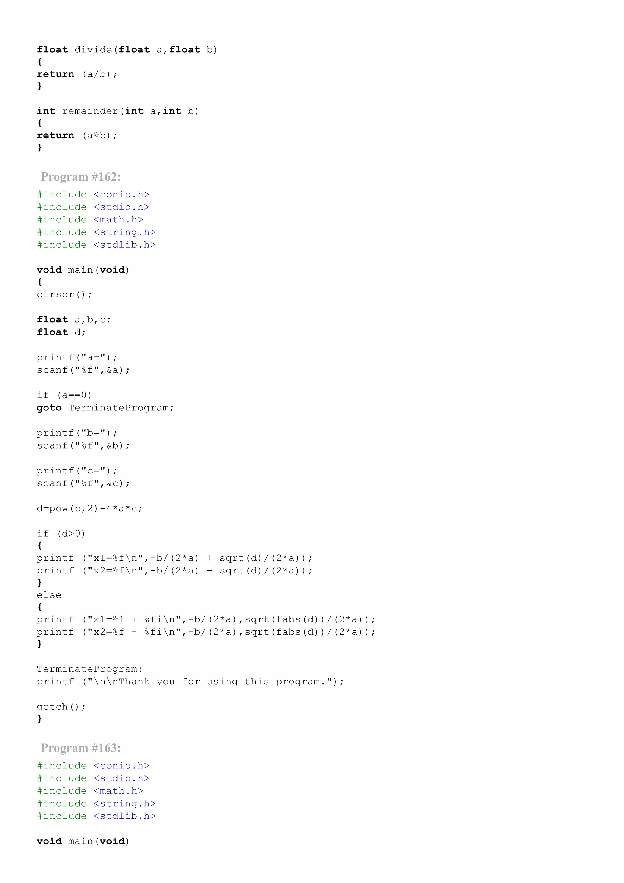 float divide(float a,float b)
{
return (a/b);
}
int remainder(int a,int b)
{
return (a%b);
}
Program #162:
#include <conio.h>
#include <stdio.h>
#include <math.h>
#include <string.h>
#include <stdlib.h>
void main(void)
{
clrscr();
float a,b,c;
float d;
printf("a=");
scanf("%f",&a);
if (a==0)
goto TerminateProgram;
printf("b=");
scanf("%f",&b);
printf("c=");
scanf("%f",&c);
d=pow(b,2)­4*a*c;
if (d>0)
{
printf ("x1=%fn",­b/(2*a) + sqrt(d)/(2*a));
printf ("x2=%fn",­b/(2*a) ­ sqrt(d)/(2*a));
}
else
{
printf ("x1=%f + %fin",­b/(2*a),sqrt(fabs(d))/(2*a));
printf ("x2=%f ­ %fin",­b/(2*a),sqrt(fabs(d))/(2*a));
}
TerminateProgram:
printf ("nnThank you for using this program.");
getch();
}
Program #163:
#include <conio.h>
#include <stdio.h>
#include <math.h>
#include <string.h>
#include <stdlib.h>
void main(void)
 