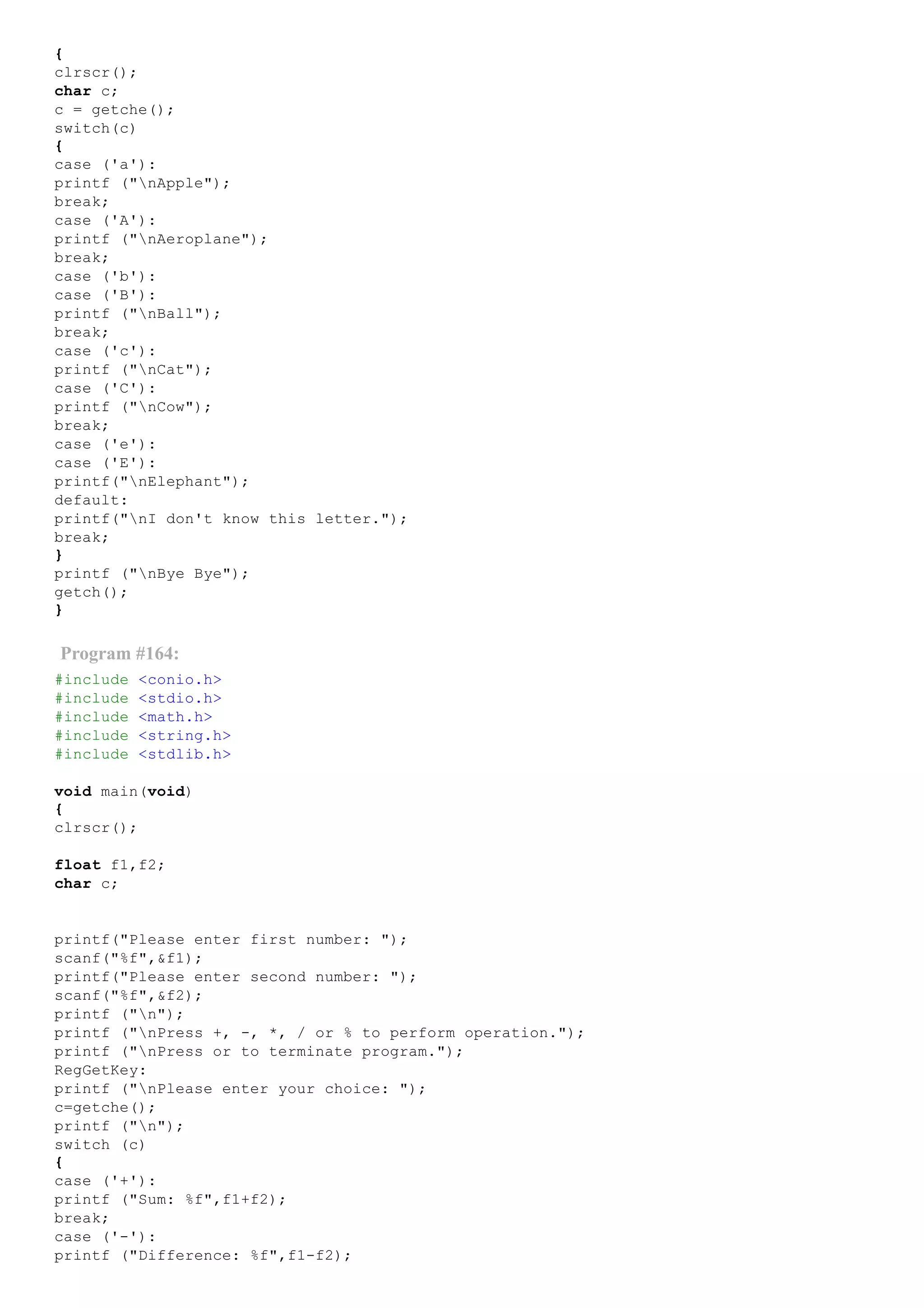 {
clrscr();
char c;
c = getche();
switch(c)
{
case ('a'):
printf ("nApple");
break;
case ('A'):
printf ("nAeroplane");
break;
case ('b'):
case ('B'):
printf ("nBall");
break;
case ('c'):
printf ("nCat");
case ('C'):
printf ("nCow");
break;
case ('e'):
case ('E'):
printf("nElephant");
default:
printf("nI don't know this letter.");
break;
}
printf ("nBye Bye");
getch();
}
Program #164:
#include <conio.h>
#include <stdio.h>
#include <math.h>
#include <string.h>
#include <stdlib.h>
void main(void)
{
clrscr();
float f1,f2;
char c;
printf("Please enter first number: ");
scanf("%f",&f1);
printf("Please enter second number: ");
scanf("%f",&f2);
printf ("n");
printf ("nPress +, ­, *, / or % to perform operation.");
printf ("nPress or to terminate program.");
RegGetKey:
printf ("nPlease enter your choice: ");
c=getche();
printf ("n");
switch (c)
{
case ('+'):
printf ("Sum: %f",f1+f2);
break;
case ('­'):
printf ("Difference: %f",f1­f2);
 