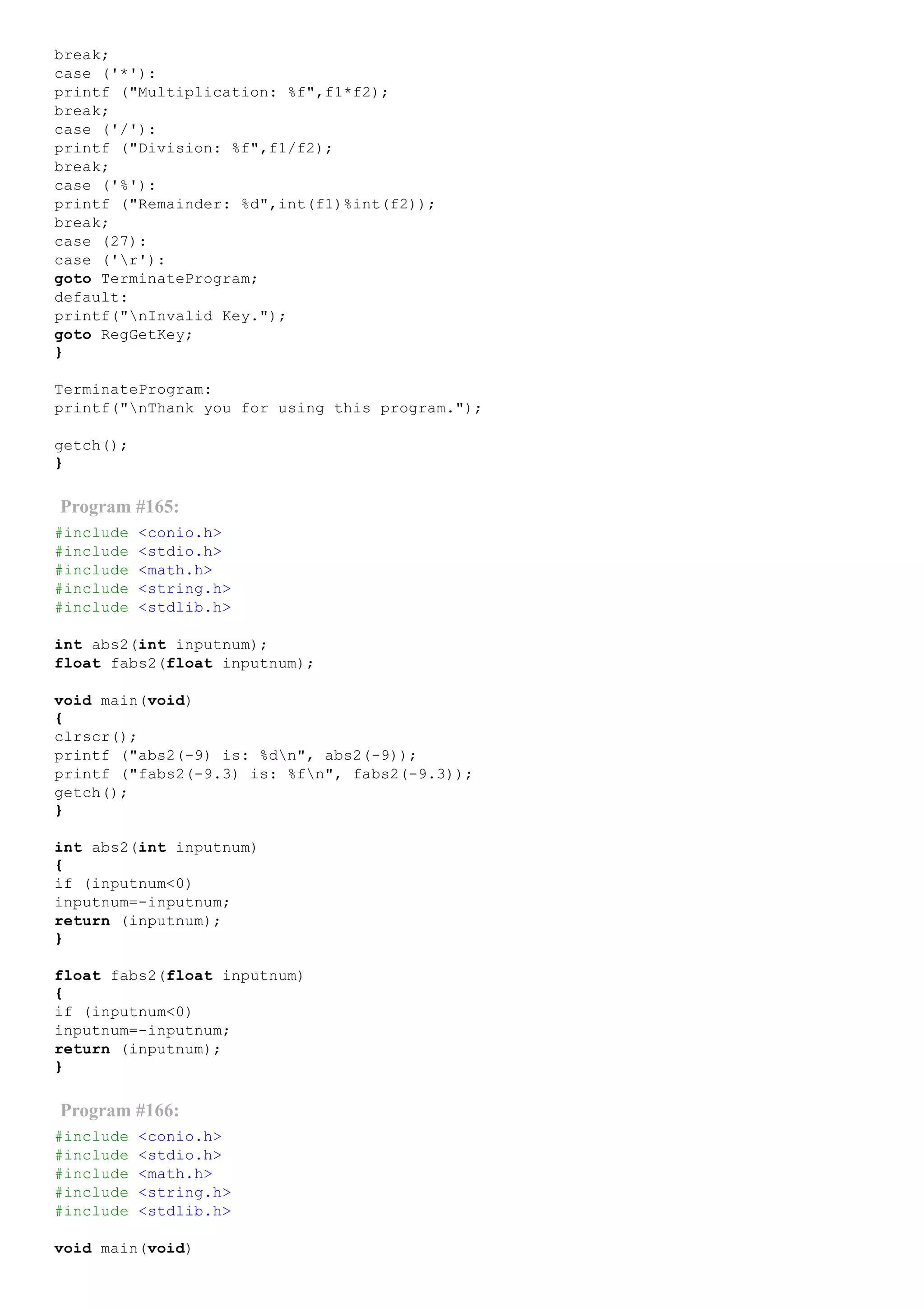 break;
case ('*'):
printf ("Multiplication: %f",f1*f2);
break;
case ('/'):
printf ("Division: %f",f1/f2);
break;
case ('%'):
printf ("Remainder: %d",int(f1)%int(f2));
break;
case (27):
case ('r'):
goto TerminateProgram;
default:
printf("nInvalid Key.");
goto RegGetKey;
}
TerminateProgram:
printf("nThank you for using this program.");
getch();
}
Program #165:
#include <conio.h>
#include <stdio.h>
#include <math.h>
#include <string.h>
#include <stdlib.h>
int abs2(int inputnum);
float fabs2(float inputnum);
void main(void)
{
clrscr();
printf ("abs2(­9) is: %dn", abs2(­9));
printf ("fabs2(­9.3) is: %fn", fabs2(­9.3));
getch();
}
int abs2(int inputnum)
{
if (inputnum<0)
inputnum=­inputnum;
return (inputnum);
}
float fabs2(float inputnum)
{
if (inputnum<0)
inputnum=­inputnum;
return (inputnum);
}
Program #166:
#include <conio.h>
#include <stdio.h>
#include <math.h>
#include <string.h>
#include <stdlib.h>
void main(void)
 