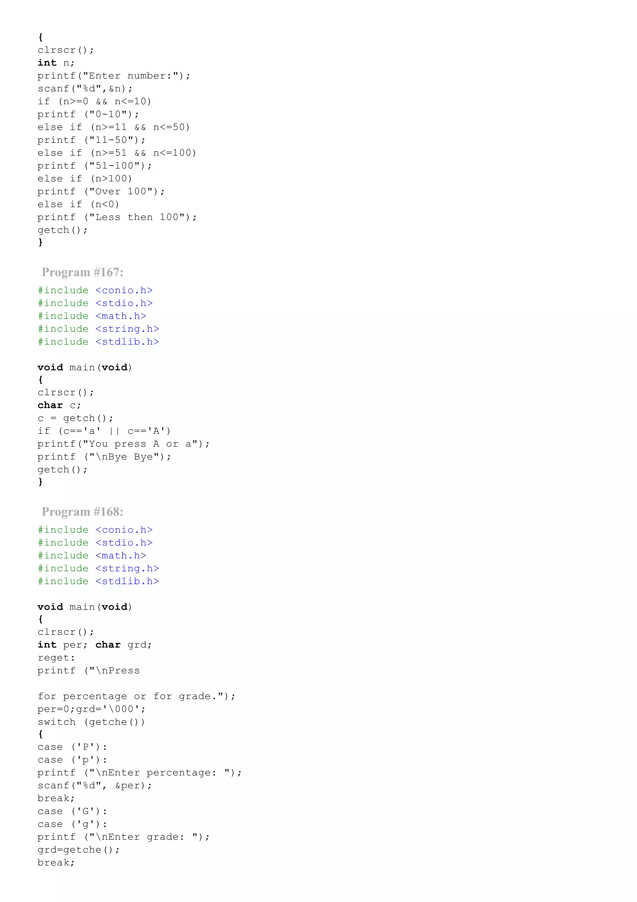 {
clrscr();
int n;
printf("Enter number:");
scanf("%d",&n);
if (n>=0 && n<=10)
printf ("0­10");
else if (n>=11 && n<=50)
printf ("11­50");
else if (n>=51 && n<=100)
printf ("51­100");
else if (n>100)
printf ("Over 100");
else if (n<0)
printf ("Less then 100");
getch();
}
Program #167:
#include <conio.h>
#include <stdio.h>
#include <math.h>
#include <string.h>
#include <stdlib.h>
void main(void)
{
clrscr();
char c;
c = getch();
if (c=='a' || c=='A')
printf("You press A or a");
printf ("nBye Bye");
getch();
}
Program #168:
#include <conio.h>
#include <stdio.h>
#include <math.h>
#include <string.h>
#include <stdlib.h>
void main(void)
{
clrscr();
int per; char grd;
reget:
printf ("nPress
for percentage or for grade.");
per=0;grd='000';
switch (getche())
{
case ('P'):
case ('p'):
printf ("nEnter percentage: ");
scanf("%d", &per);
break;
case ('G'):
case ('g'):
printf ("nEnter grade: ");
grd=getche();
break;
 