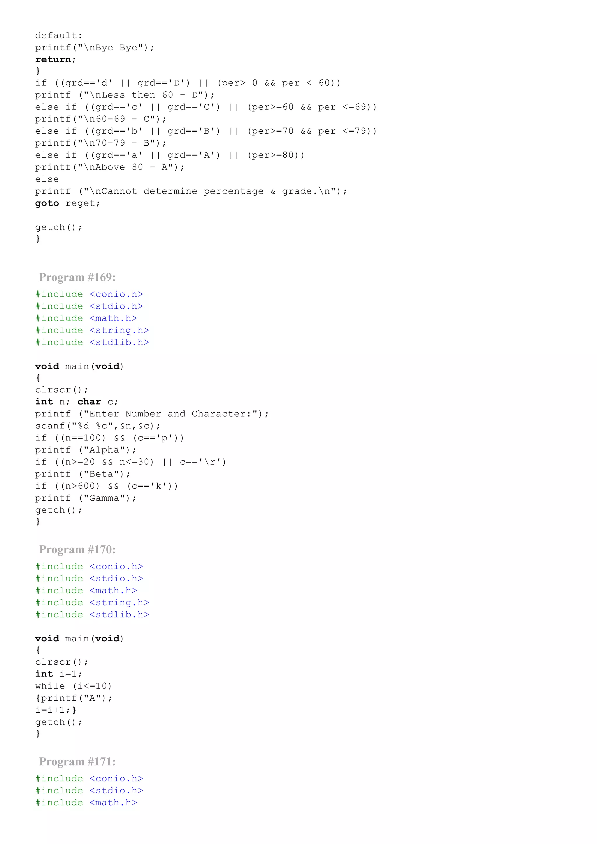 default:
printf("nBye Bye");
return;
}
if ((grd=='d' || grd=='D') || (per> 0 && per < 60))
printf ("nLess then 60 ­ D");
else if ((grd=='c' || grd=='C') || (per>=60 && per <=69))
printf("n60­69 ­ C");
else if ((grd=='b' || grd=='B') || (per>=70 && per <=79))
printf("n70­79 ­ B");
else if ((grd=='a' || grd=='A') || (per>=80))
printf("nAbove 80 ­ A");
else
printf ("nCannot determine percentage & grade.n");
goto reget;
getch();
}
Program #169:
#include <conio.h>
#include <stdio.h>
#include <math.h>
#include <string.h>
#include <stdlib.h>
void main(void)
{
clrscr();
int n; char c;
printf ("Enter Number and Character:");
scanf("%d %c",&n,&c);
if ((n==100) && (c=='p'))
printf ("Alpha");
if ((n>=20 && n<=30) || c=='r')
printf ("Beta");
if ((n>600) && (c=='k'))
printf ("Gamma");
getch();
}
Program #170:
#include <conio.h>
#include <stdio.h>
#include <math.h>
#include <string.h>
#include <stdlib.h>
void main(void)
{
clrscr();
int i=1;
while (i<=10)
{printf("A");
i=i+1;}
getch();
}
Program #171:
#include <conio.h>
#include <stdio.h>
#include <math.h>
 