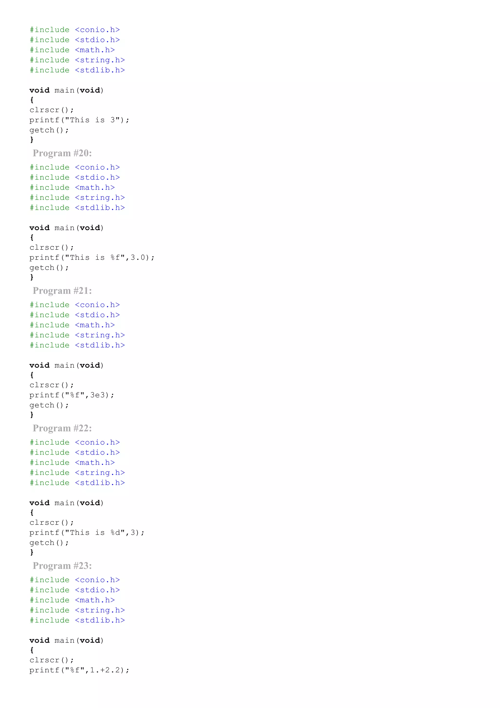 #include <conio.h>
#include <stdio.h>
#include <math.h>
#include <string.h>
#include <stdlib.h>
void main(void)
{
clrscr();
printf("This is 3");
getch();
}
Program #20:
#include <conio.h>
#include <stdio.h>
#include <math.h>
#include <string.h>
#include <stdlib.h>
void main(void)
{
clrscr();
printf("This is %f",3.0);
getch();
}
Program #21:
#include <conio.h>
#include <stdio.h>
#include <math.h>
#include <string.h>
#include <stdlib.h>
void main(void)
{
clrscr();
printf("%f",3e3);
getch();
}
Program #22:
#include <conio.h>
#include <stdio.h>
#include <math.h>
#include <string.h>
#include <stdlib.h>
void main(void)
{
clrscr();
printf("This is %d",3);
getch();
}
Program #23:
#include <conio.h>
#include <stdio.h>
#include <math.h>
#include <string.h>
#include <stdlib.h>
void main(void)
{
clrscr();
printf("%f",1.+2.2);
 