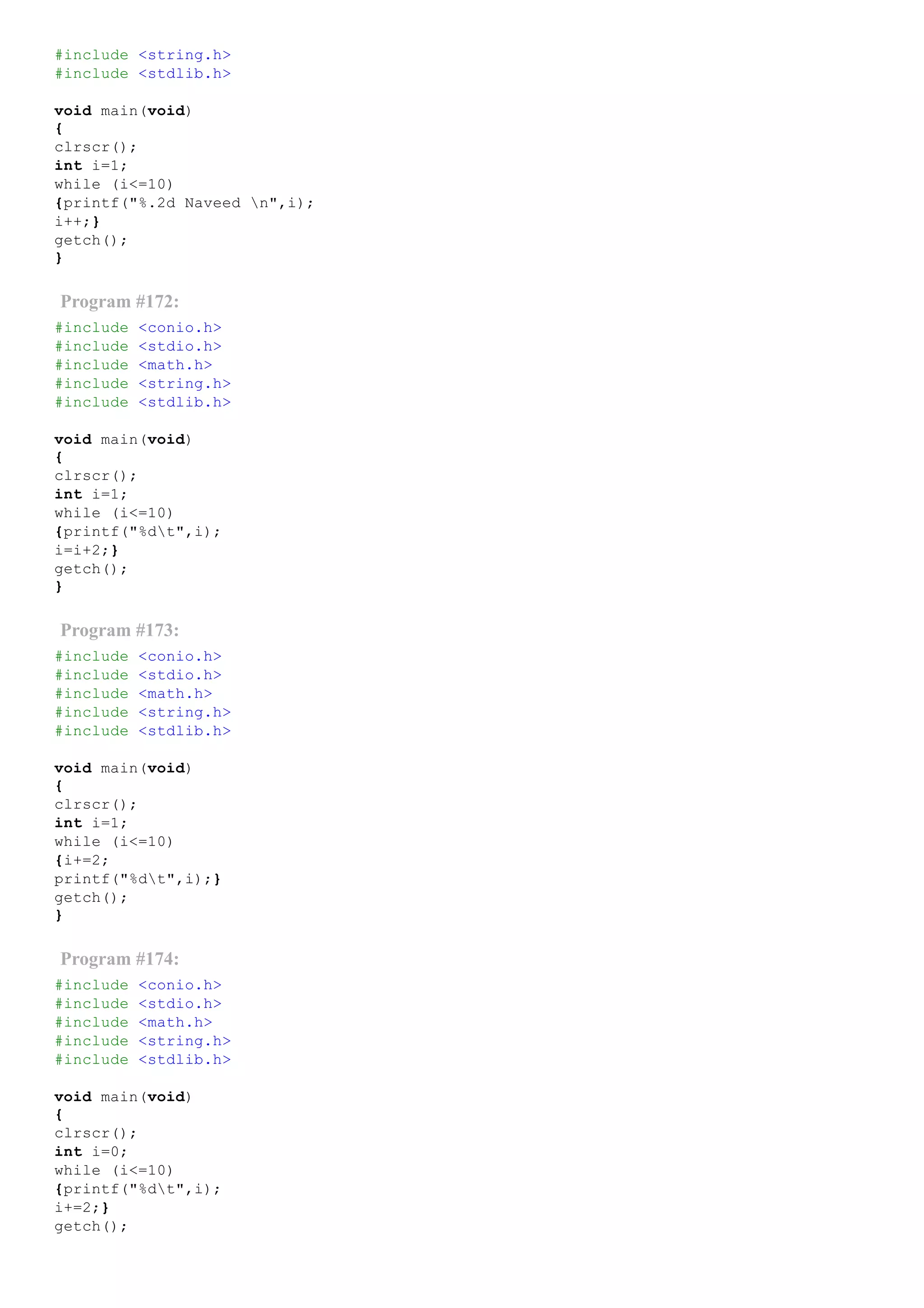 #include <string.h>
#include <stdlib.h>
void main(void)
{
clrscr();
int i=1;
while (i<=10)
{printf("%.2d Naveed n",i);
i++;}
getch();
}
Program #172:
#include <conio.h>
#include <stdio.h>
#include <math.h>
#include <string.h>
#include <stdlib.h>
void main(void)
{
clrscr();
int i=1;
while (i<=10)
{printf("%dt",i);
i=i+2;}
getch();
}
Program #173:
#include <conio.h>
#include <stdio.h>
#include <math.h>
#include <string.h>
#include <stdlib.h>
void main(void)
{
clrscr();
int i=1;
while (i<=10)
{i+=2;
printf("%dt",i);}
getch();
}
Program #174:
#include <conio.h>
#include <stdio.h>
#include <math.h>
#include <string.h>
#include <stdlib.h>
void main(void)
{
clrscr();
int i=0;
while (i<=10)
{printf("%dt",i);
i+=2;}
getch();
 