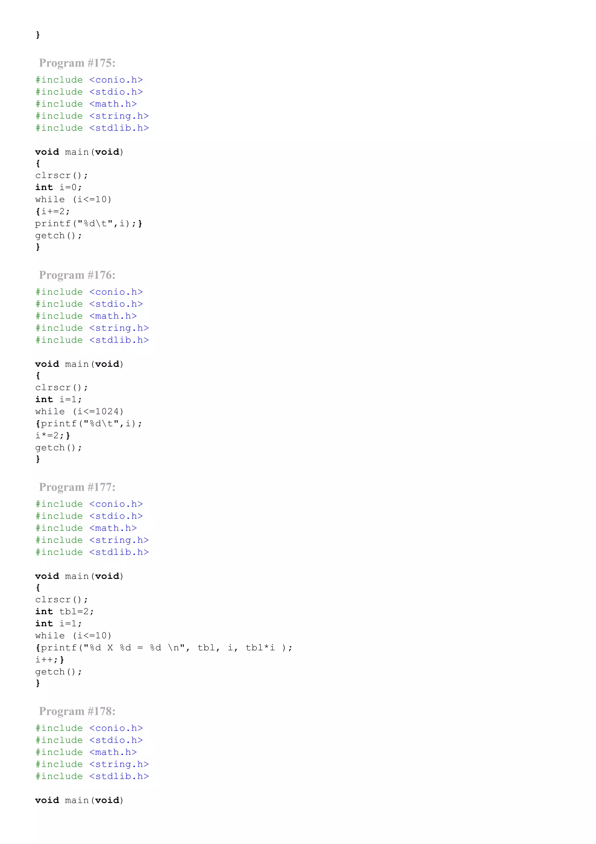 }
Program #175:
#include <conio.h>
#include <stdio.h>
#include <math.h>
#include <string.h>
#include <stdlib.h>
void main(void)
{
clrscr();
int i=0;
while (i<=10)
{i+=2;
printf("%dt",i);}
getch();
}
Program #176:
#include <conio.h>
#include <stdio.h>
#include <math.h>
#include <string.h>
#include <stdlib.h>
void main(void)
{
clrscr();
int i=1;
while (i<=1024)
{printf("%dt",i);
i*=2;}
getch();
}
Program #177:
#include <conio.h>
#include <stdio.h>
#include <math.h>
#include <string.h>
#include <stdlib.h>
void main(void)
{
clrscr();
int tbl=2;
int i=1;
while (i<=10)
{printf("%d X %d = %d n", tbl, i, tbl*i );
i++;}
getch();
}
Program #178:
#include <conio.h>
#include <stdio.h>
#include <math.h>
#include <string.h>
#include <stdlib.h>
void main(void)
 